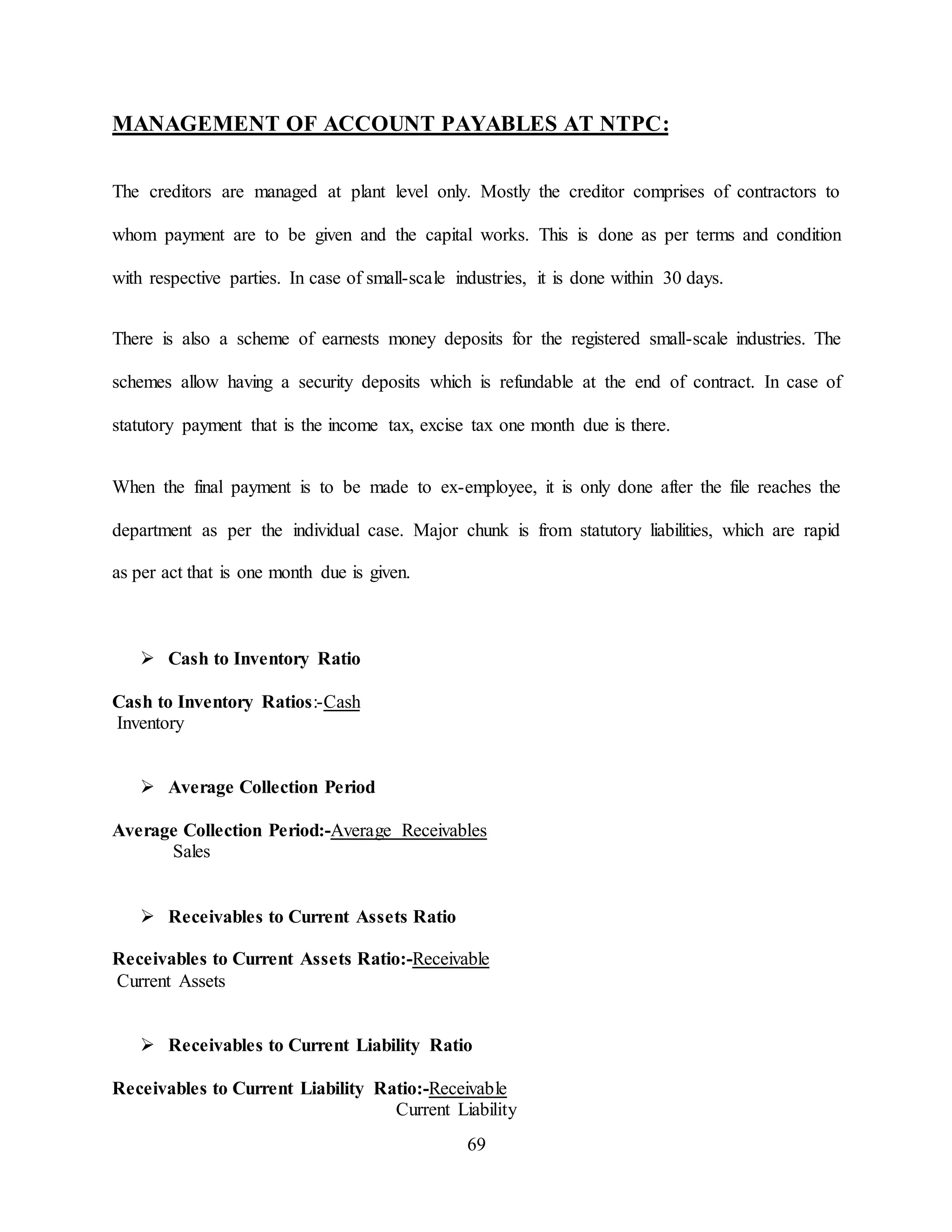 69
MANAGEMENT OF ACCOUNT PAYABLES AT NTPC:
The creditors are managed at plant level only. Mostly the creditor comprises of contractors to
whom payment are to be given and the capital works. This is done as per terms and condition
with respective parties. In case of small-scale industries, it is done within 30 days.
There is also a scheme of earnests money deposits for the registered small-scale industries. The
schemes allow having a security deposits which is refundable at the end of contract. In case of
statutory payment that is the income tax, excise tax one month due is there.
When the final payment is to be made to ex-employee, it is only done after the file reaches the
department as per the individual case. Major chunk is from statutory liabilities, which are rapid
as per act that is one month due is given.
 Cash to Inventory Ratio
Cash to Inventory Ratios:-Cash
Inventory
 Average Collection Period
Average Collection Period:-Average Receivables
Sales
 Receivables to Current Assets Ratio
Receivables to Current Assets Ratio:-Receivable
Current Assets
 Receivables to Current Liability Ratio
Receivables to Current Liability Ratio:-Receivable
Current Liability
 