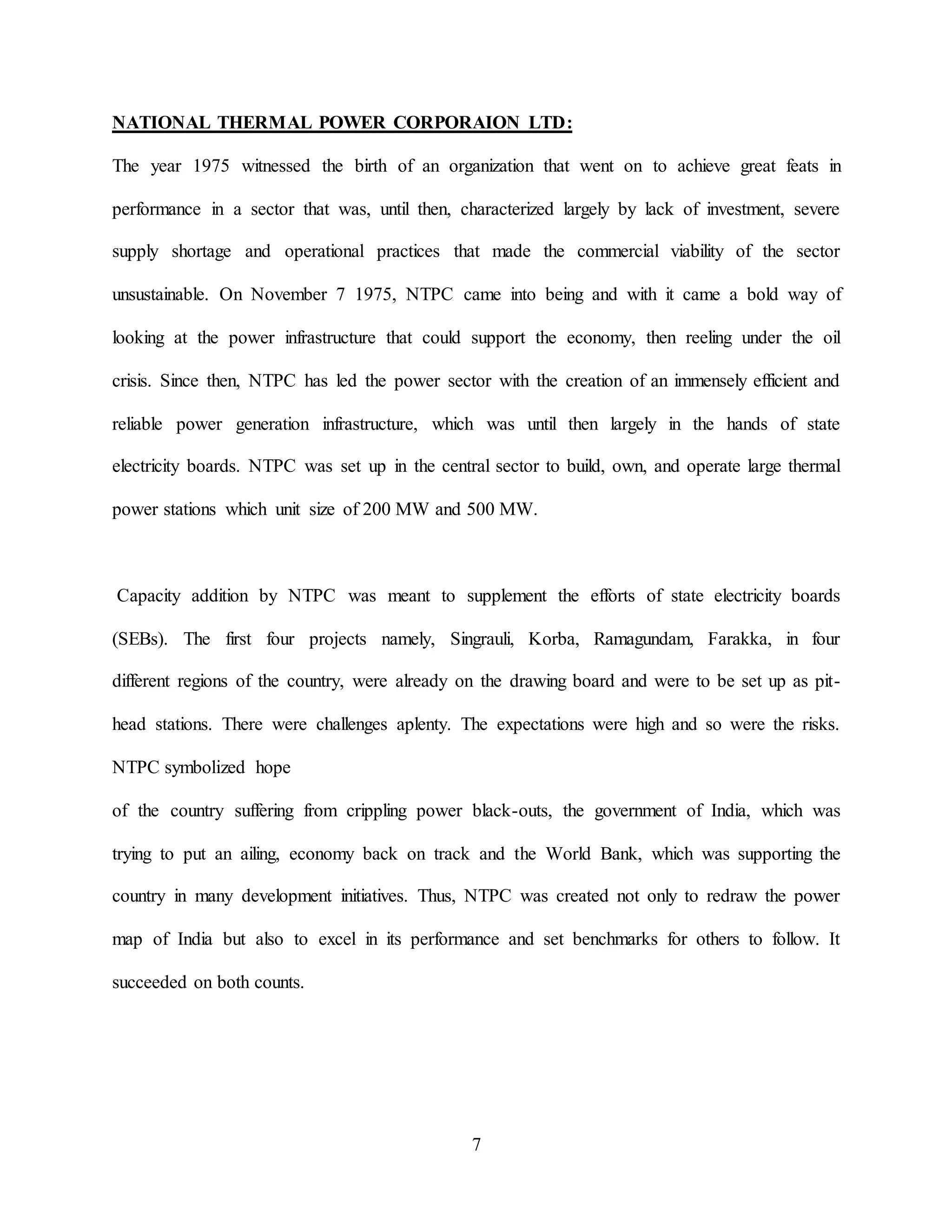 7
NATIONAL THERMAL POWER CORPORAION LTD:
The year 1975 witnessed the birth of an organization that went on to achieve great feats in
performance in a sector that was, until then, characterized largely by lack of investment, severe
supply shortage and operational practices that made the commercial viability of the sector
unsustainable. On November 7 1975, NTPC came into being and with it came a bold way of
looking at the power infrastructure that could support the economy, then reeling under the oil
crisis. Since then, NTPC has led the power sector with the creation of an immensely efficient and
reliable power generation infrastructure, which was until then largely in the hands of state
electricity boards. NTPC was set up in the central sector to build, own, and operate large thermal
power stations which unit size of 200 MW and 500 MW.
Capacity addition by NTPC was meant to supplement the efforts of state electricity boards
(SEBs). The first four projects namely, Singrauli, Korba, Ramagundam, Farakka, in four
different regions of the country, were already on the drawing board and were to be set up as pit-
head stations. There were challenges aplenty. The expectations were high and so were the risks.
NTPC symbolized hope
of the country suffering from crippling power black-outs, the government of India, which was
trying to put an ailing, economy back on track and the World Bank, which was supporting the
country in many development initiatives. Thus, NTPC was created not only to redraw the power
map of India but also to excel in its performance and set benchmarks for others to follow. It
succeeded on both counts.
 