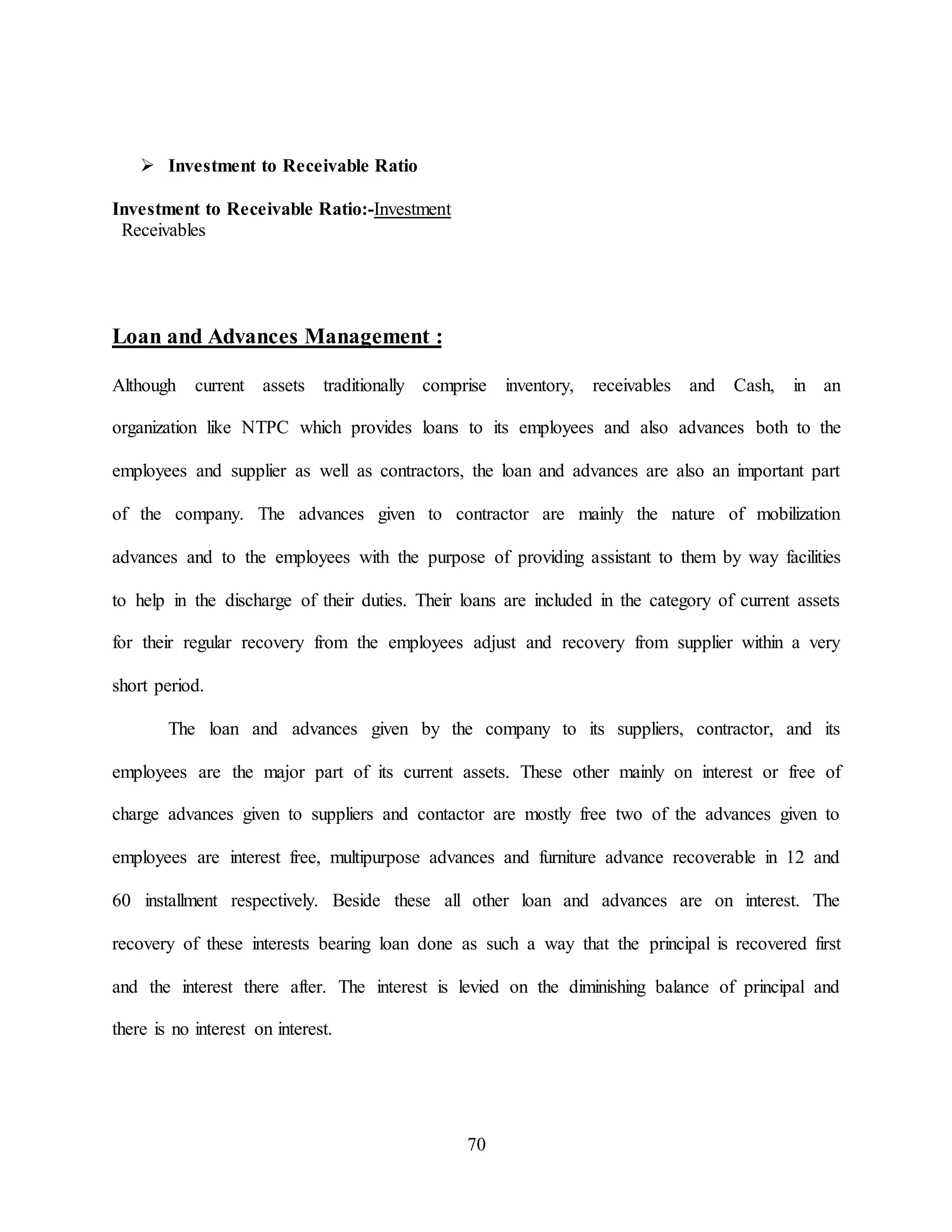 70
 Investment to Receivable Ratio
Investment to Receivable Ratio:-Investment
Receivables
Loan and Advances Management :
Although current assets traditionally comprise inventory, receivables and Cash, in an
organization like NTPC which provides loans to its employees and also advances both to the
employees and supplier as well as contractors, the loan and advances are also an important part
of the company. The advances given to contractor are mainly the nature of mobilization
advances and to the employees with the purpose of providing assistant to them by way facilities
to help in the discharge of their duties. Their loans are included in the category of current assets
for their regular recovery from the employees adjust and recovery from supplier within a very
short period.
The loan and advances given by the company to its suppliers, contractor, and its
employees are the major part of its current assets. These other mainly on interest or free of
charge advances given to suppliers and contactor are mostly free two of the advances given to
employees are interest free, multipurpose advances and furniture advance recoverable in 12 and
60 installment respectively. Beside these all other loan and advances are on interest. The
recovery of these interests bearing loan done as such a way that the principal is recovered first
and the interest there after. The interest is levied on the diminishing balance of principal and
there is no interest on interest.
 