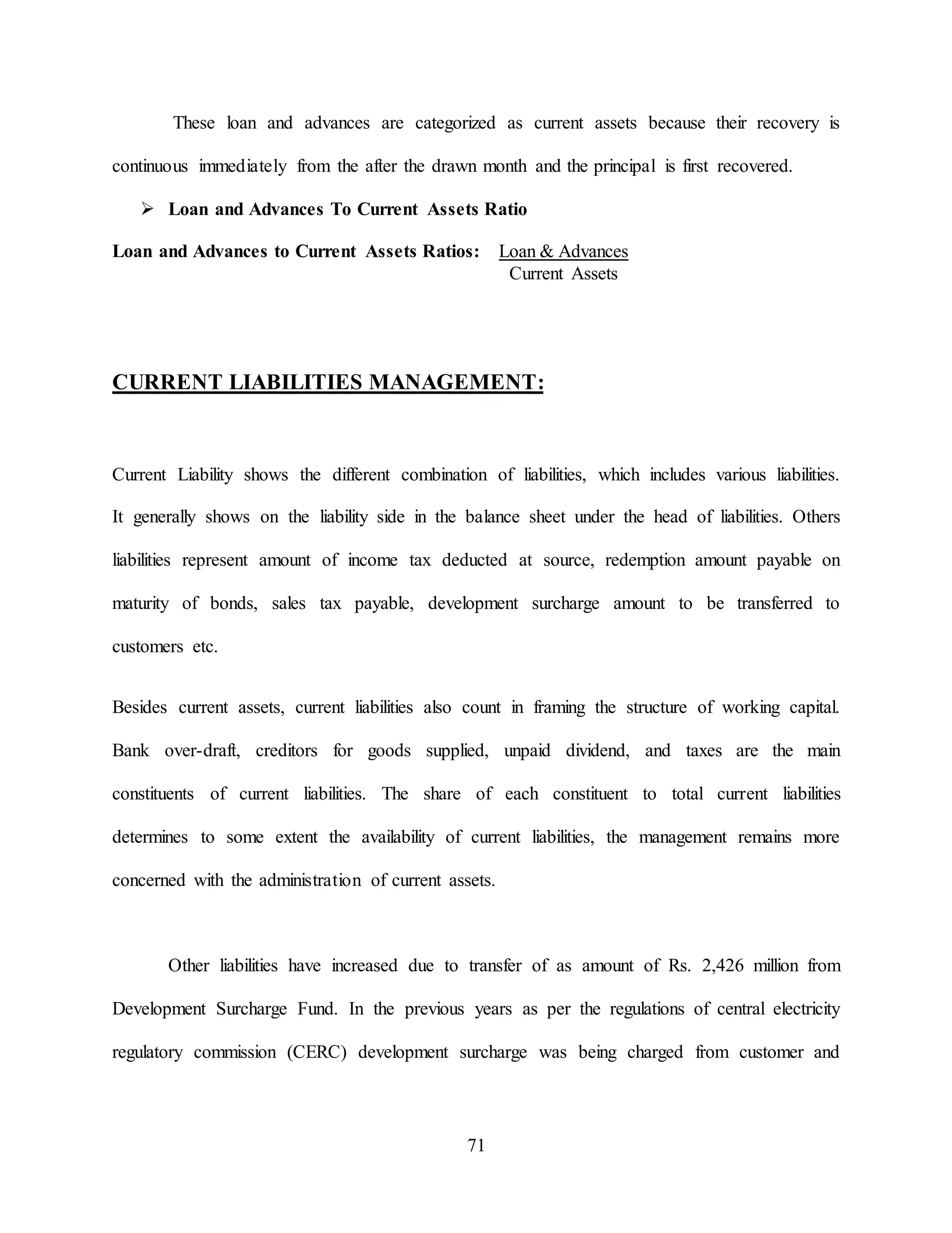 71
These loan and advances are categorized as current assets because their recovery is
continuous immediately from the after the drawn month and the principal is first recovered.
 Loan and Advances To Current Assets Ratio
Loan and Advances to Current Assets Ratios: Loan & Advances
Current Assets
CURRENT LIABILITIES MANAGEMENT:
Current Liability shows the different combination of liabilities, which includes various liabilities.
It generally shows on the liability side in the balance sheet under the head of liabilities. Others
liabilities represent amount of income tax deducted at source, redemption amount payable on
maturity of bonds, sales tax payable, development surcharge amount to be transferred to
customers etc.
Besides current assets, current liabilities also count in framing the structure of working capital.
Bank over-draft, creditors for goods supplied, unpaid dividend, and taxes are the main
constituents of current liabilities. The share of each constituent to total current liabilities
determines to some extent the availability of current liabilities, the management remains more
concerned with the administration of current assets.
Other liabilities have increased due to transfer of as amount of Rs. 2,426 million from
Development Surcharge Fund. In the previous years as per the regulations of central electricity
regulatory commission (CERC) development surcharge was being charged from customer and
 