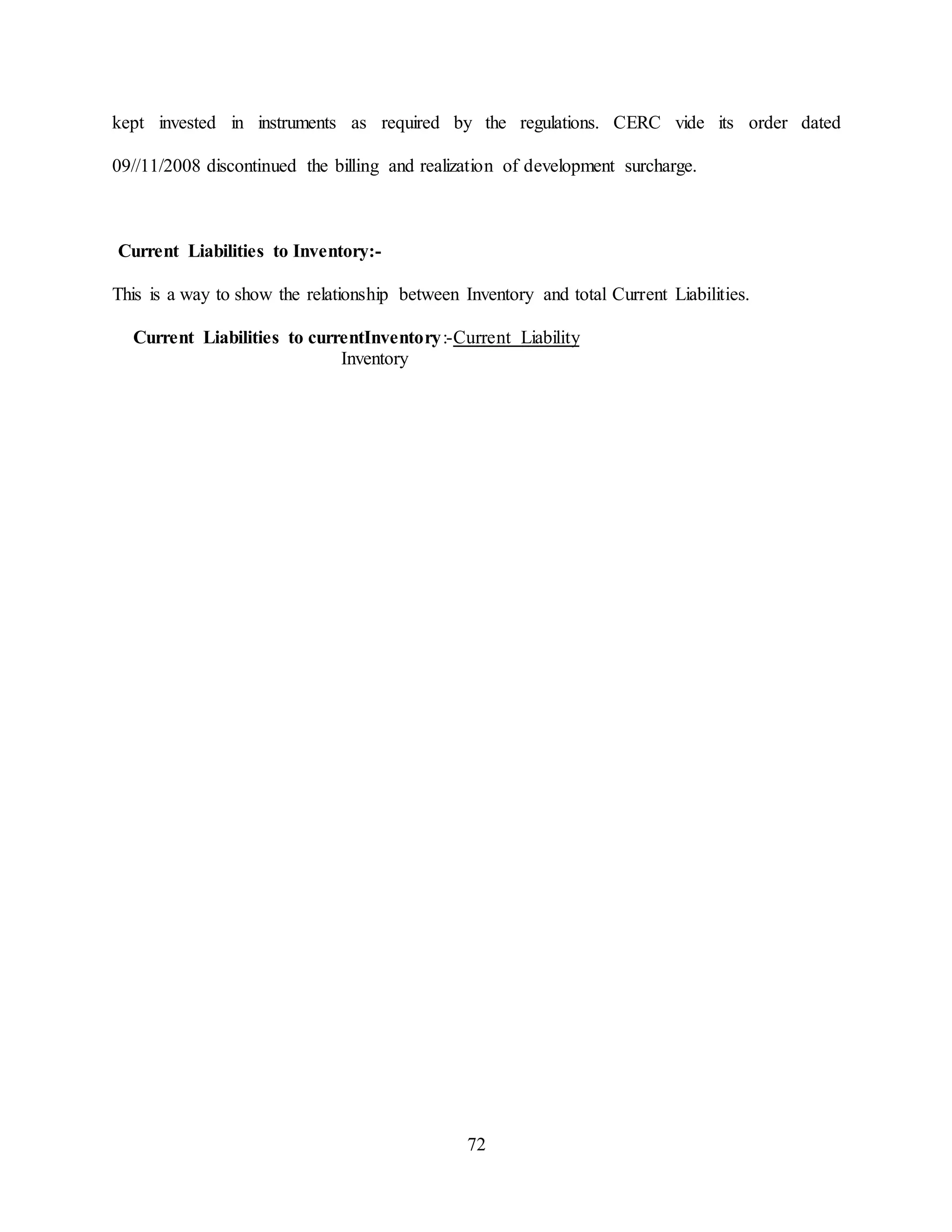 72
kept invested in instruments as required by the regulations. CERC vide its order dated
09//11/2008 discontinued the billing and realization of development surcharge.
Current Liabilities to Inventory:-
This is a way to show the relationship between Inventory and total Current Liabilities.
Current Liabilities to currentInventory:-Current Liability
Inventory
 