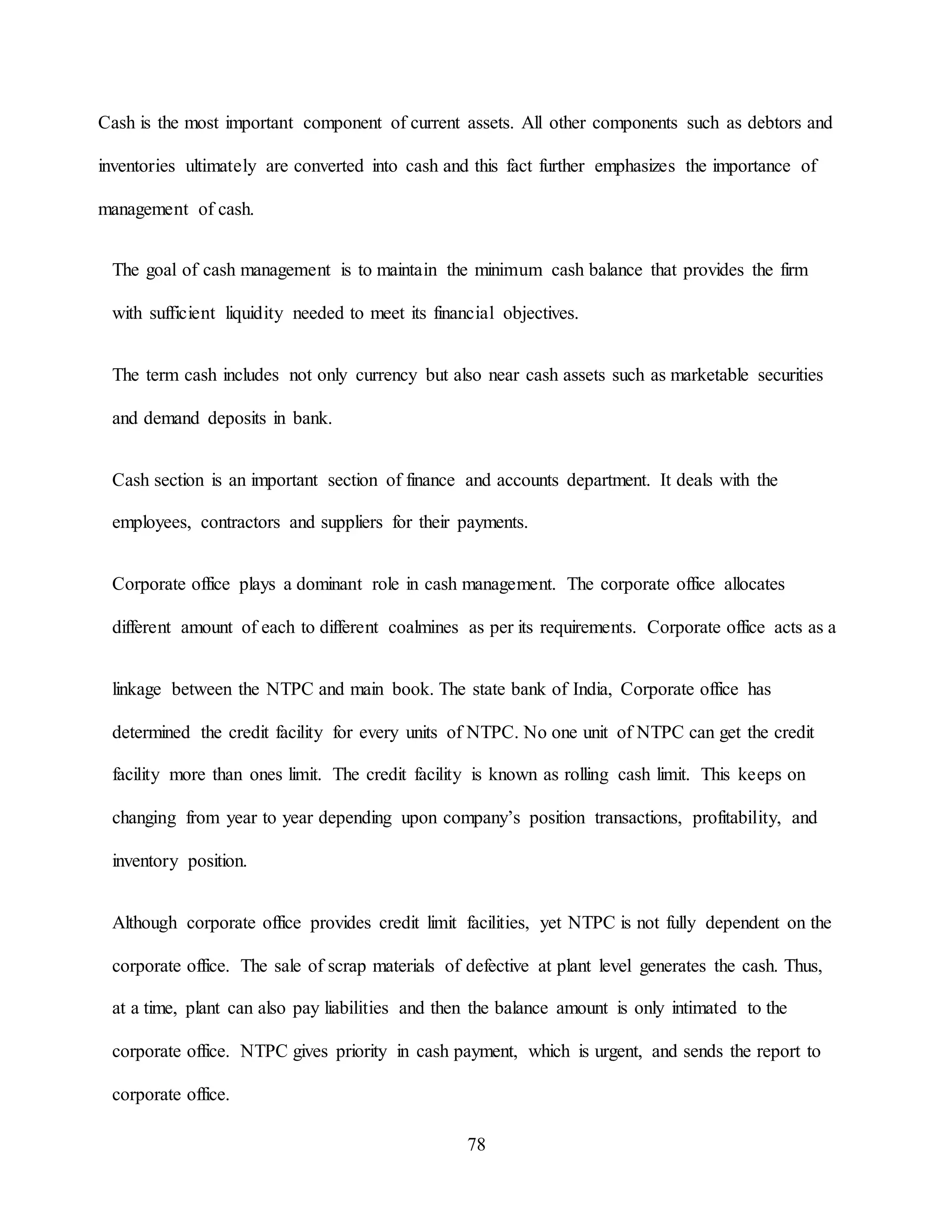 78
Cash is the most important component of current assets. All other components such as debtors and
inventories ultimately are converted into cash and this fact further emphasizes the importance of
management of cash.
The goal of cash management is to maintain the minimum cash balance that provides the firm
with sufficient liquidity needed to meet its financial objectives.
The term cash includes not only currency but also near cash assets such as marketable securities
and demand deposits in bank.
Cash section is an important section of finance and accounts department. It deals with the
employees, contractors and suppliers for their payments.
Corporate office plays a dominant role in cash management. The corporate office allocates
different amount of each to different coalmines as per its requirements. Corporate office acts as a
linkage between the NTPC and main book. The state bank of India, Corporate office has
determined the credit facility for every units of NTPC. No one unit of NTPC can get the credit
facility more than ones limit. The credit facility is known as rolling cash limit. This keeps on
changing from year to year depending upon company’s position transactions, profitability, and
inventory position.
Although corporate office provides credit limit facilities, yet NTPC is not fully dependent on the
corporate office. The sale of scrap materials of defective at plant level generates the cash. Thus,
at a time, plant can also pay liabilities and then the balance amount is only intimated to the
corporate office. NTPC gives priority in cash payment, which is urgent, and sends the report to
corporate office.
 