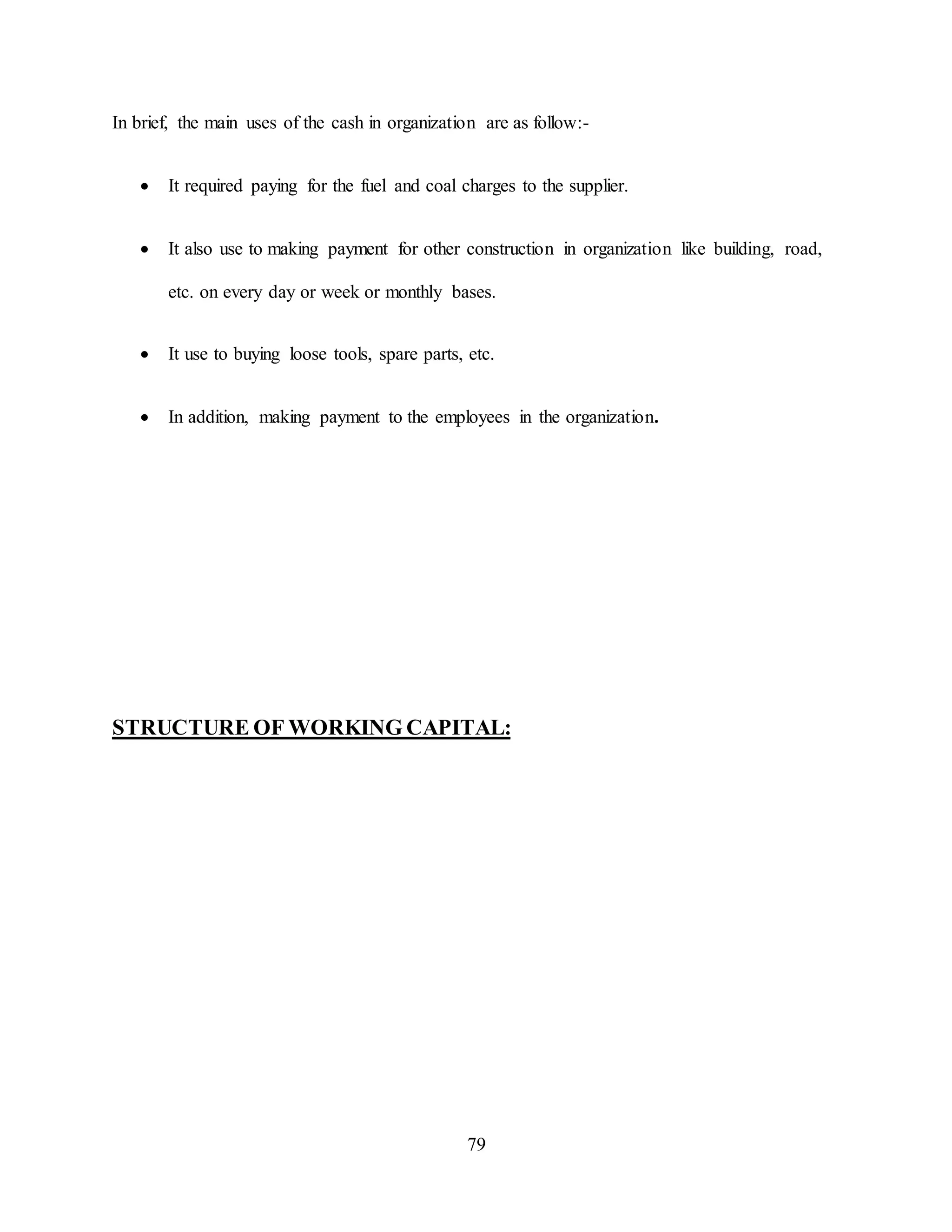 79
In brief, the main uses of the cash in organization are as follow:-
 It required paying for the fuel and coal charges to the supplier.
 It also use to making payment for other construction in organization like building, road,
etc. on every day or week or monthly bases.
 It use to buying loose tools, spare parts, etc.
 In addition, making payment to the employees in the organization.
STRUCTURE OF WORKING CAPITAL:
 