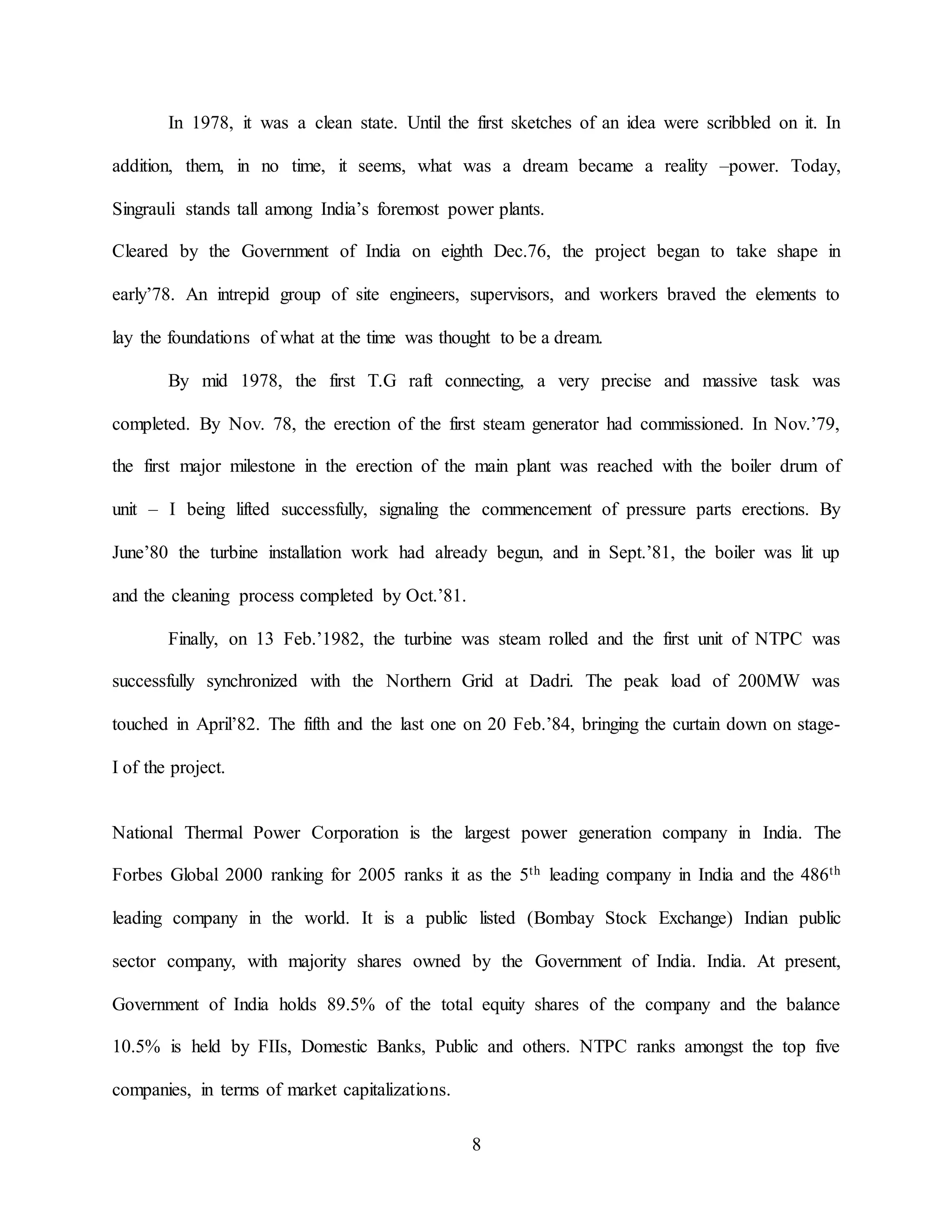 8
In 1978, it was a clean state. Until the first sketches of an idea were scribbled on it. In
addition, them, in no time, it seems, what was a dream became a reality –power. Today,
Singrauli stands tall among India’s foremost power plants.
Cleared by the Government of India on eighth Dec.76, the project began to take shape in
early’78. An intrepid group of site engineers, supervisors, and workers braved the elements to
lay the foundations of what at the time was thought to be a dream.
By mid 1978, the first T.G raft connecting, a very precise and massive task was
completed. By Nov. 78, the erection of the first steam generator had commissioned. In Nov.’79,
the first major milestone in the erection of the main plant was reached with the boiler drum of
unit – I being lifted successfully, signaling the commencement of pressure parts erections. By
June’80 the turbine installation work had already begun, and in Sept.’81, the boiler was lit up
and the cleaning process completed by Oct.’81.
Finally, on 13 Feb.’1982, the turbine was steam rolled and the first unit of NTPC was
successfully synchronized with the Northern Grid at Dadri. The peak load of 200MW was
touched in April’82. The fifth and the last one on 20 Feb.’84, bringing the curtain down on stage-
I of the project.
National Thermal Power Corporation is the largest power generation company in India. The
Forbes Global 2000 ranking for 2005 ranks it as the 5th leading company in India and the 486th
leading company in the world. It is a public listed (Bombay Stock Exchange) Indian public
sector company, with majority shares owned by the Government of India. India. At present,
Government of India holds 89.5% of the total equity shares of the company and the balance
10.5% is held by FIIs, Domestic Banks, Public and others. NTPC ranks amongst the top five
companies, in terms of market capitalizations.
 