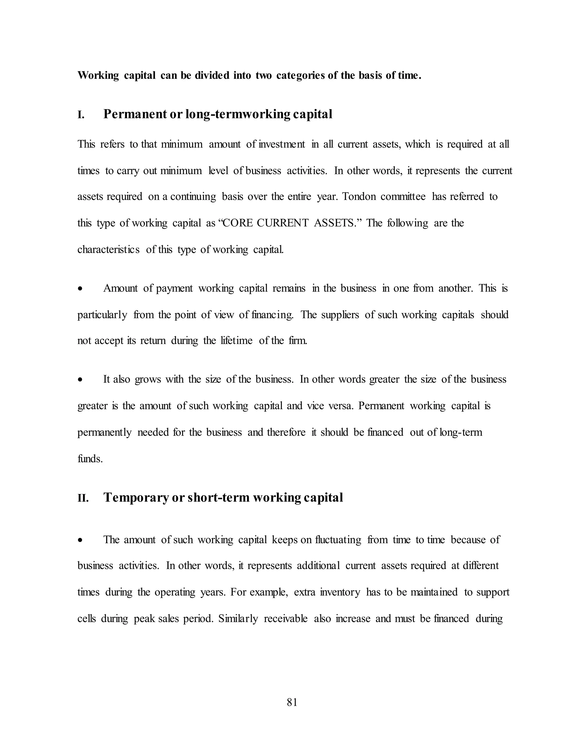81
Working capital can be divided into two categories of the basis of time.
I. Permanent or long-termworking capital
This refers to that minimum amount of investment in all current assets, which is required at all
times to carry out minimum level of business activities. In other words, it represents the current
assets required on a continuing basis over the entire year. Tondon committee has referred to
this type of working capital as “CORE CURRENT ASSETS.” The following are the
characteristics of this type of working capital.
 Amount of payment working capital remains in the business in one from another. This is
particularly from the point of view of financing. The suppliers of such working capitals should
not accept its return during the lifetime of the firm.
 It also grows with the size of the business. In other words greater the size of the business
greater is the amount of such working capital and vice versa. Permanent working capital is
permanently needed for the business and therefore it should be financed out of long-term
funds.
II. Temporary or short-term working capital
 The amount of such working capital keeps on fluctuating from time to time because of
business activities. In other words, it represents additional current assets required at different
times during the operating years. For example, extra inventory has to be maintained to support
cells during peak sales period. Similarly receivable also increase and must be financed during
 