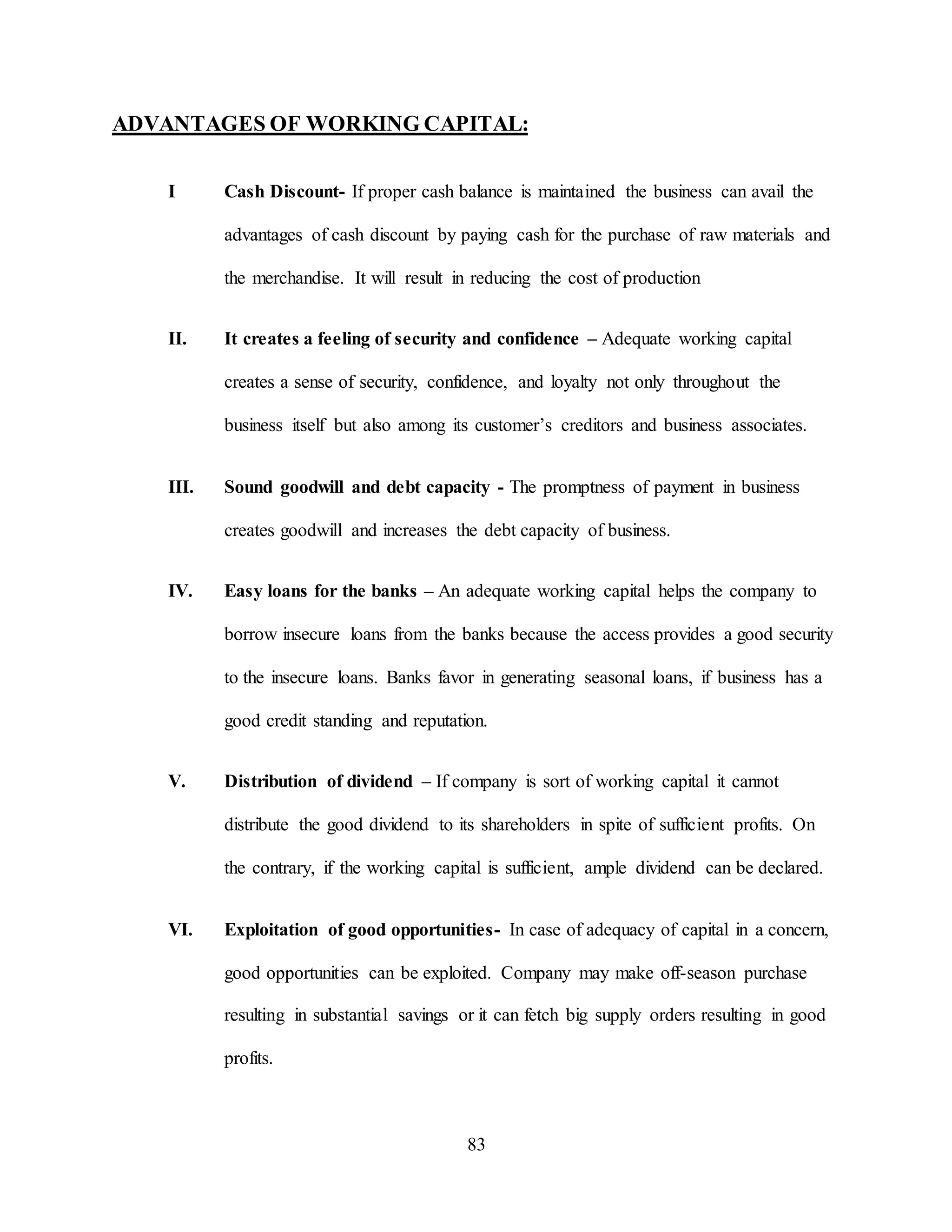 83
ADVANTAGES OF WORKING CAPITAL:
I Cash Discount- If proper cash balance is maintained the business can avail the
advantages of cash discount by paying cash for the purchase of raw materials and
the merchandise. It will result in reducing the cost of production
II. It creates a feeling of security and confidence – Adequate working capital
creates a sense of security, confidence, and loyalty not only throughout the
business itself but also among its customer’s creditors and business associates.
III. Sound goodwill and debt capacity - The promptness of payment in business
creates goodwill and increases the debt capacity of business.
IV. Easy loans for the banks – An adequate working capital helps the company to
borrow insecure loans from the banks because the access provides a good security
to the insecure loans. Banks favor in generating seasonal loans, if business has a
good credit standing and reputation.
V. Distribution of dividend – If company is sort of working capital it cannot
distribute the good dividend to its shareholders in spite of sufficient profits. On
the contrary, if the working capital is sufficient, ample dividend can be declared.
VI. Exploitation of good opportunities- In case of adequacy of capital in a concern,
good opportunities can be exploited. Company may make off-season purchase
resulting in substantial savings or it can fetch big supply orders resulting in good
profits.
 