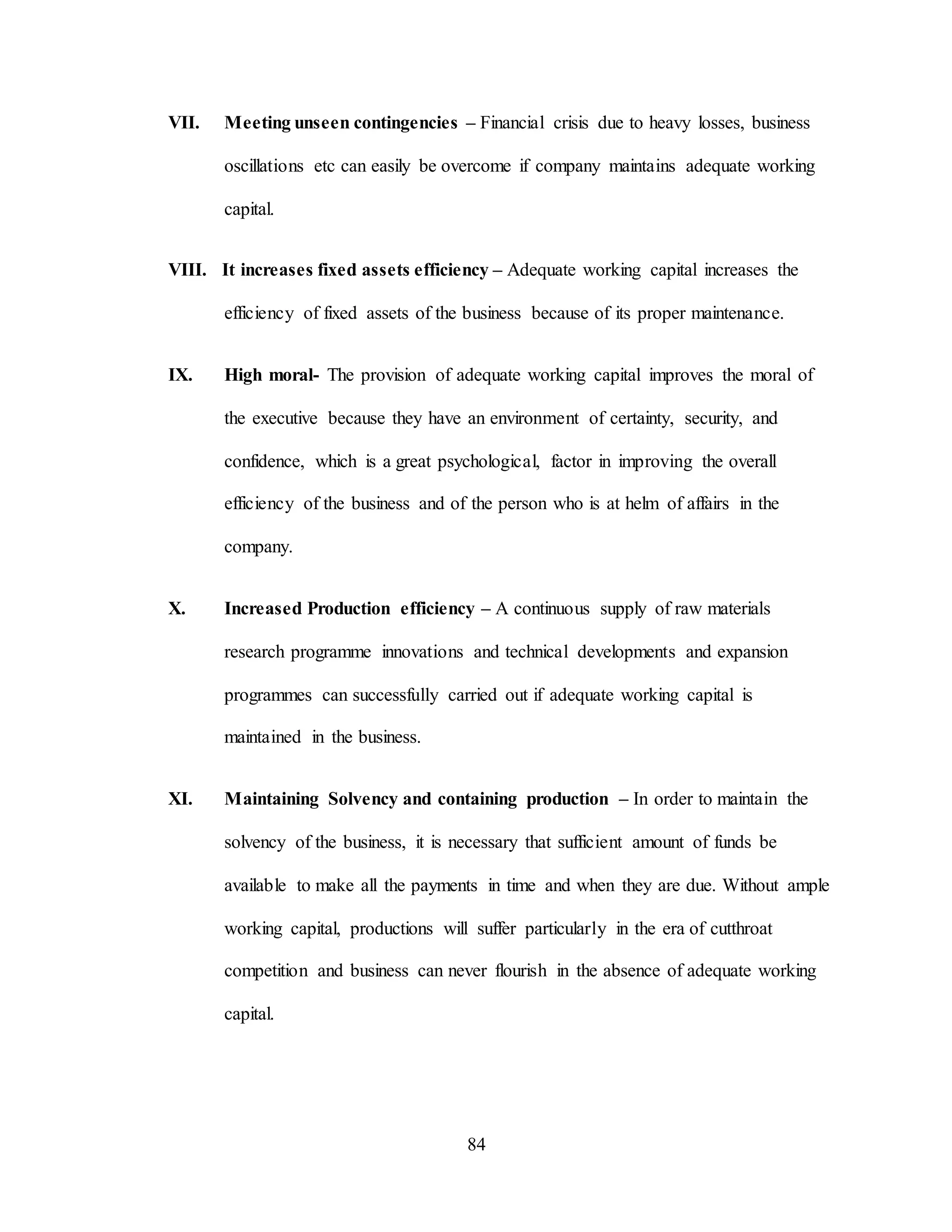 84
VII. Meeting unseen contingencies – Financial crisis due to heavy losses, business
oscillations etc can easily be overcome if company maintains adequate working
capital.
VIII. It increases fixed assets efficiency – Adequate working capital increases the
efficiency of fixed assets of the business because of its proper maintenance.
IX. High moral- The provision of adequate working capital improves the moral of
the executive because they have an environment of certainty, security, and
confidence, which is a great psychological, factor in improving the overall
efficiency of the business and of the person who is at helm of affairs in the
company.
X. Increased Production efficiency – A continuous supply of raw materials
research programme innovations and technical developments and expansion
programmes can successfully carried out if adequate working capital is
maintained in the business.
XI. Maintaining Solvency and containing production – In order to maintain the
solvency of the business, it is necessary that sufficient amount of funds be
available to make all the payments in time and when they are due. Without ample
working capital, productions will suffer particularly in the era of cutthroat
competition and business can never flourish in the absence of adequate working
capital.
 