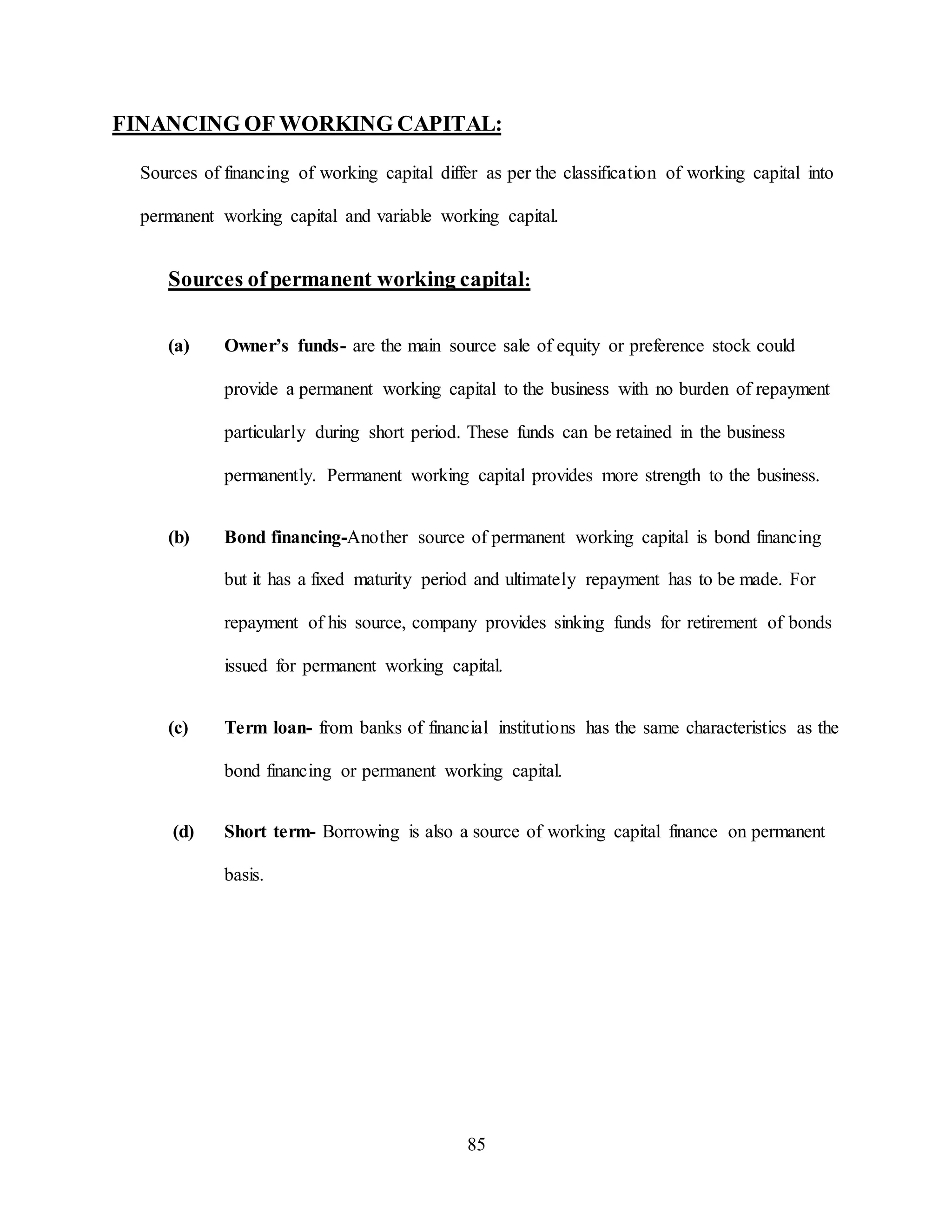 85
FINANCING OF WORKING CAPITAL:
Sources of financing of working capital differ as per the classification of working capital into
permanent working capital and variable working capital.
Sources ofpermanent working capital:
(a) Owner’s funds- are the main source sale of equity or preference stock could
provide a permanent working capital to the business with no burden of repayment
particularly during short period. These funds can be retained in the business
permanently. Permanent working capital provides more strength to the business.
(b) Bond financing-Another source of permanent working capital is bond financing
but it has a fixed maturity period and ultimately repayment has to be made. For
repayment of his source, company provides sinking funds for retirement of bonds
issued for permanent working capital.
(c) Term loan- from banks of financial institutions has the same characteristics as the
bond financing or permanent working capital.
(d) Short term- Borrowing is also a source of working capital finance on permanent
basis.
 