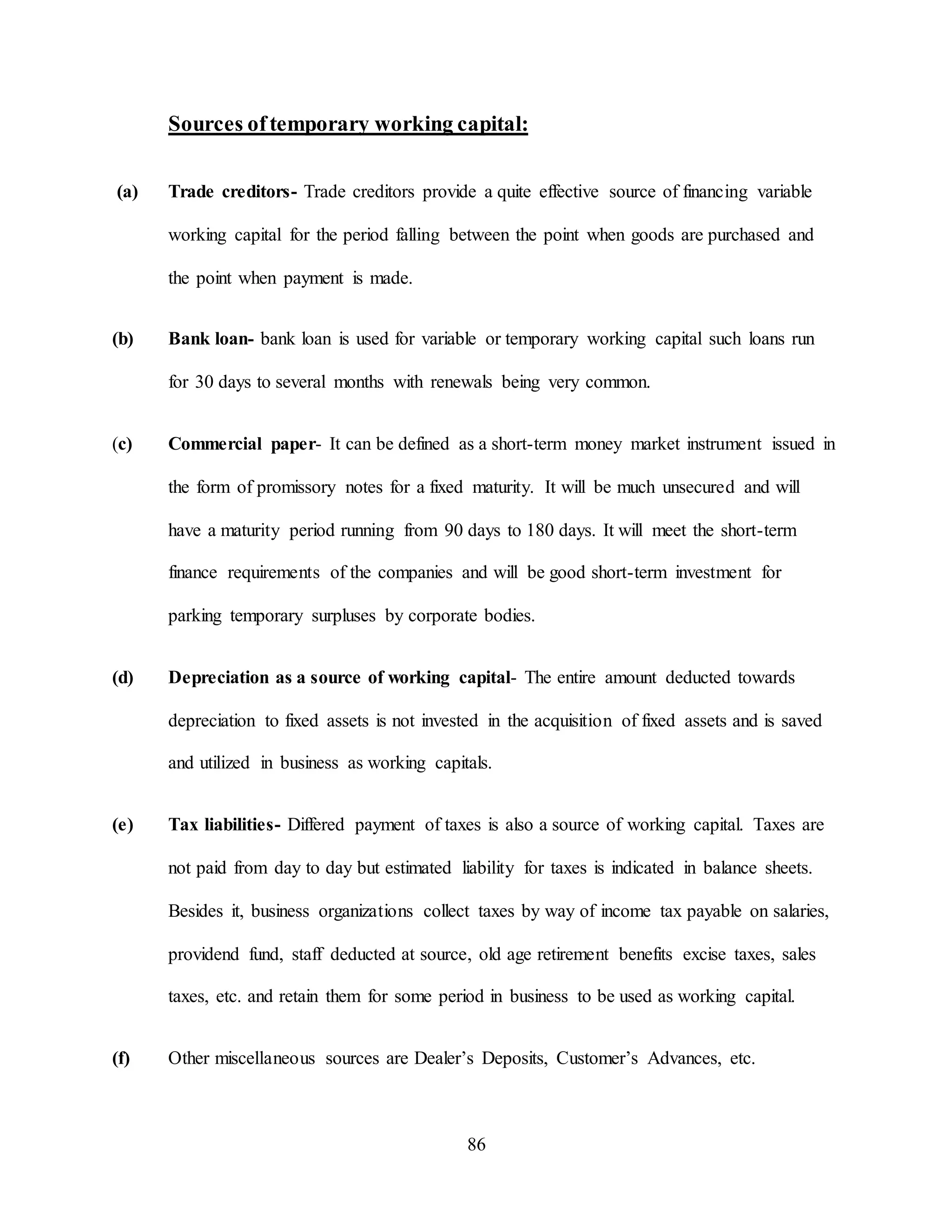 86
Sources oftemporary working capital:
(a) Trade creditors- Trade creditors provide a quite effective source of financing variable
working capital for the period falling between the point when goods are purchased and
the point when payment is made.
(b) Bank loan- bank loan is used for variable or temporary working capital such loans run
for 30 days to several months with renewals being very common.
(c) Commercial paper- It can be defined as a short-term money market instrument issued in
the form of promissory notes for a fixed maturity. It will be much unsecured and will
have a maturity period running from 90 days to 180 days. It will meet the short-term
finance requirements of the companies and will be good short-term investment for
parking temporary surpluses by corporate bodies.
(d) Depreciation as a source of working capital- The entire amount deducted towards
depreciation to fixed assets is not invested in the acquisition of fixed assets and is saved
and utilized in business as working capitals.
(e) Tax liabilities- Differed payment of taxes is also a source of working capital. Taxes are
not paid from day to day but estimated liability for taxes is indicated in balance sheets.
Besides it, business organizations collect taxes by way of income tax payable on salaries,
providend fund, staff deducted at source, old age retirement benefits excise taxes, sales
taxes, etc. and retain them for some period in business to be used as working capital.
(f) Other miscellaneous sources are Dealer’s Deposits, Customer’s Advances, etc.
 