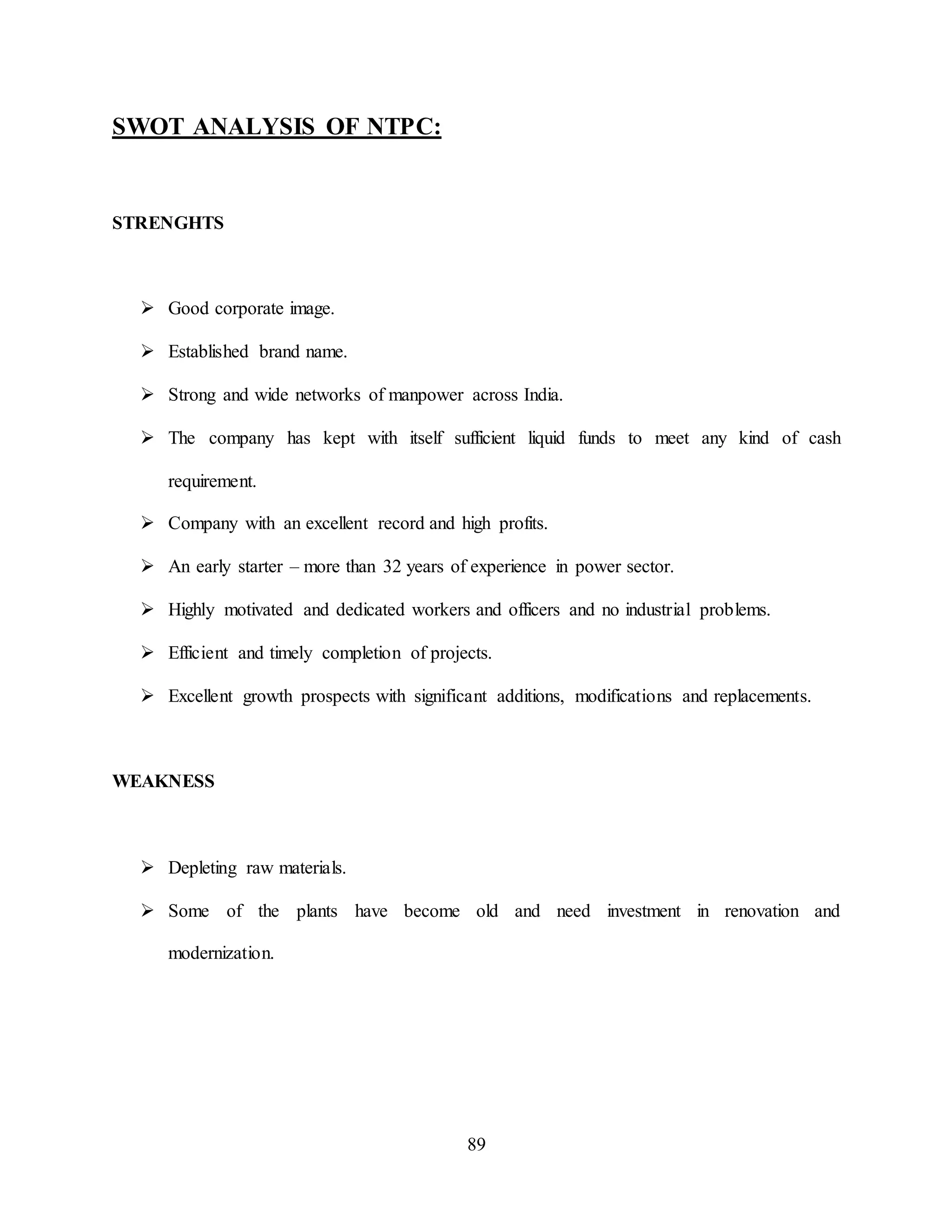 89
SWOT ANALYSIS OF NTPC:
STRENGHTS
 Good corporate image.
 Established brand name.
 Strong and wide networks of manpower across India.
 The company has kept with itself sufficient liquid funds to meet any kind of cash
requirement.
 Company with an excellent record and high profits.
 An early starter – more than 32 years of experience in power sector.
 Highly motivated and dedicated workers and officers and no industrial problems.
 Efficient and timely completion of projects.
 Excellent growth prospects with significant additions, modifications and replacements.
WEAKNESS
 Depleting raw materials.
 Some of the plants have become old and need investment in renovation and
modernization.
 