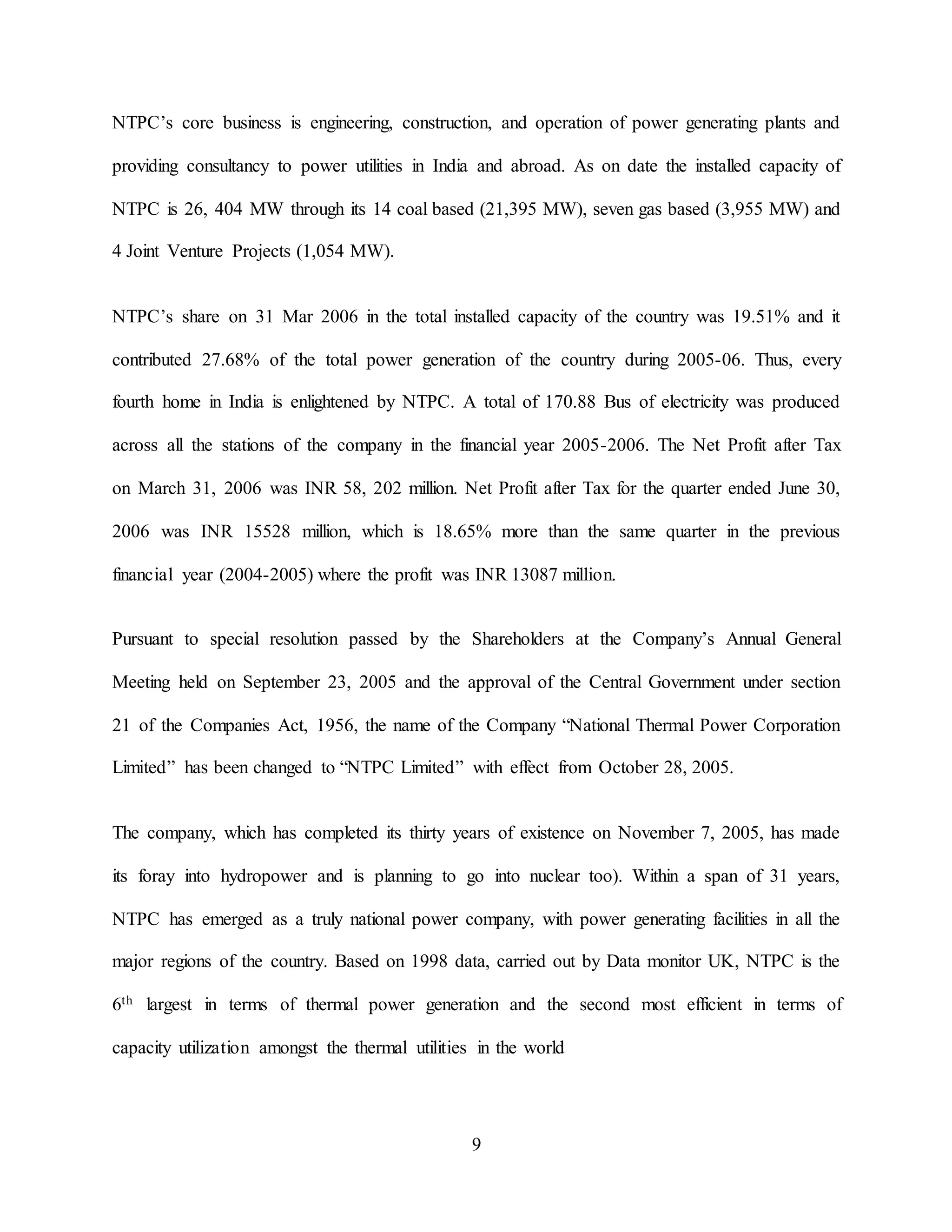 9
NTPC’s core business is engineering, construction, and operation of power generating plants and
providing consultancy to power utilities in India and abroad. As on date the installed capacity of
NTPC is 26, 404 MW through its 14 coal based (21,395 MW), seven gas based (3,955 MW) and
4 Joint Venture Projects (1,054 MW).
NTPC’s share on 31 Mar 2006 in the total installed capacity of the country was 19.51% and it
contributed 27.68% of the total power generation of the country during 2005-06. Thus, every
fourth home in India is enlightened by NTPC. A total of 170.88 Bus of electricity was produced
across all the stations of the company in the financial year 2005-2006. The Net Profit after Tax
on March 31, 2006 was INR 58, 202 million. Net Profit after Tax for the quarter ended June 30,
2006 was INR 15528 million, which is 18.65% more than the same quarter in the previous
financial year (2004-2005) where the profit was INR 13087 million.
Pursuant to special resolution passed by the Shareholders at the Company’s Annual General
Meeting held on September 23, 2005 and the approval of the Central Government under section
21 of the Companies Act, 1956, the name of the Company “National Thermal Power Corporation
Limited” has been changed to “NTPC Limited” with effect from October 28, 2005.
The company, which has completed its thirty years of existence on November 7, 2005, has made
its foray into hydropower and is planning to go into nuclear too). Within a span of 31 years,
NTPC has emerged as a truly national power company, with power generating facilities in all the
major regions of the country. Based on 1998 data, carried out by Data monitor UK, NTPC is the
6th largest in terms of thermal power generation and the second most efficient in terms of
capacity utilization amongst the thermal utilities in the world
 
