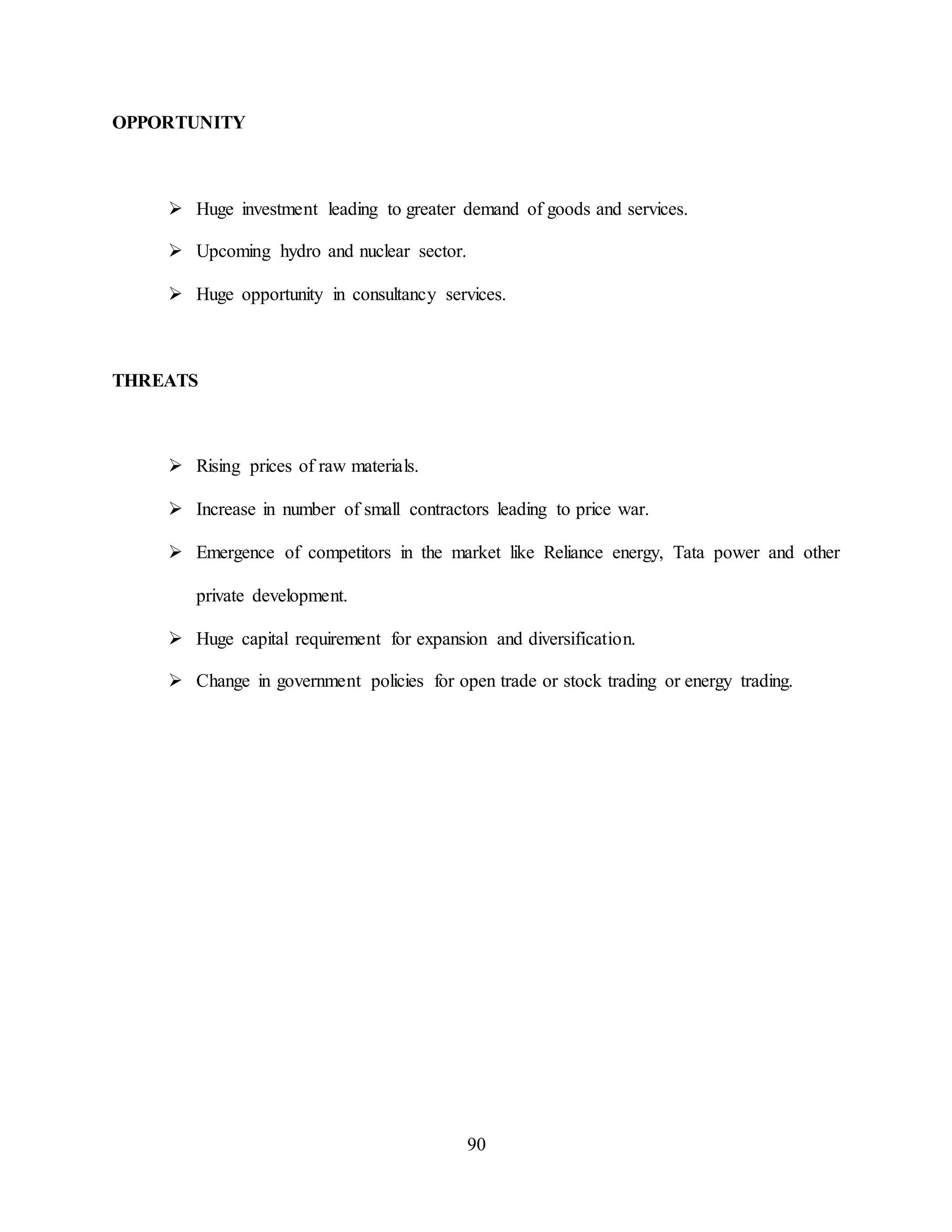 90
OPPORTUNITY
 Huge investment leading to greater demand of goods and services.
 Upcoming hydro and nuclear sector.
 Huge opportunity in consultancy services.
THREATS
 Rising prices of raw materials.
 Increase in number of small contractors leading to price war.
 Emergence of competitors in the market like Reliance energy, Tata power and other
private development.
 Huge capital requirement for expansion and diversification.
 Change in government policies for open trade or stock trading or energy trading.
 