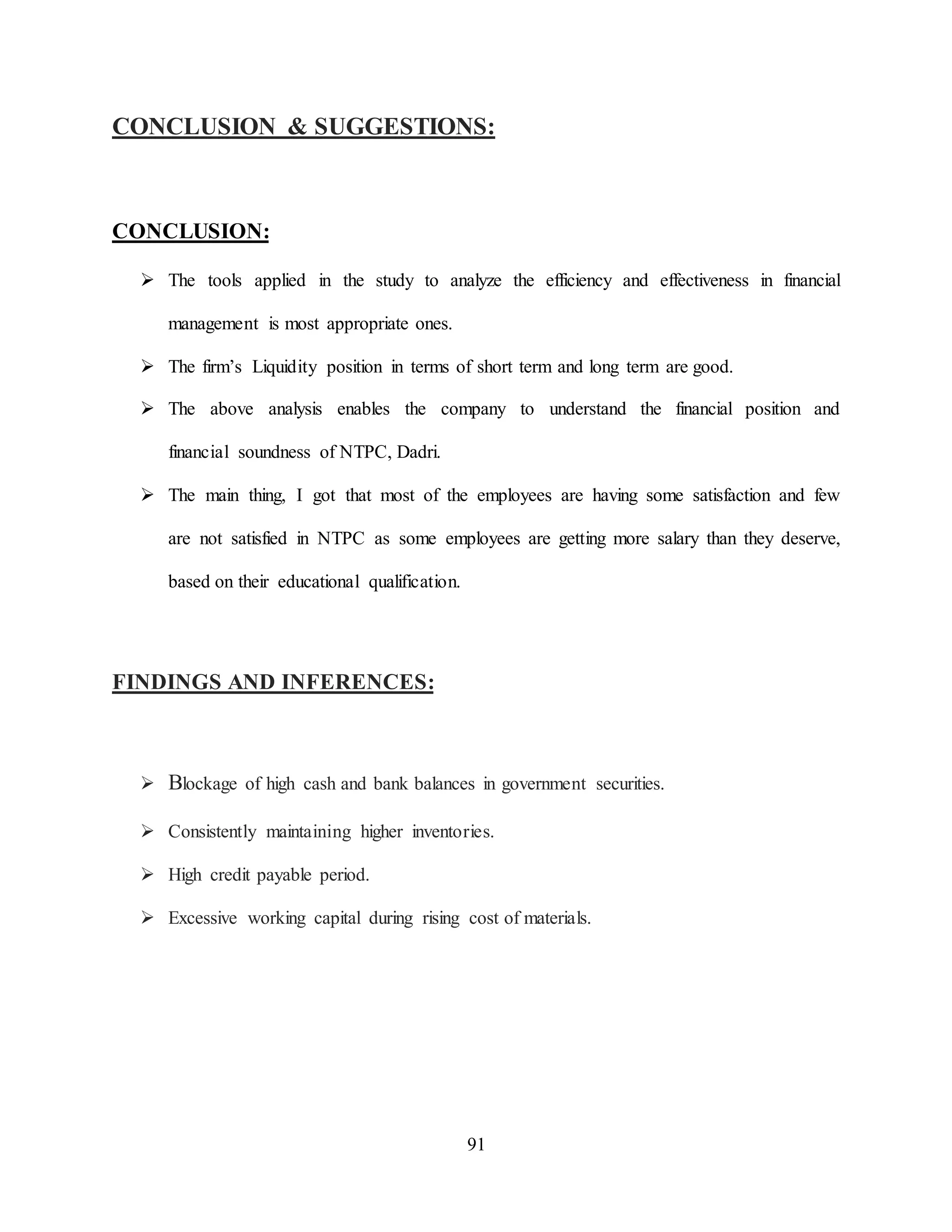 91
CONCLUSION & SUGGESTIONS:
CONCLUSION:
 The tools applied in the study to analyze the efficiency and effectiveness in financial
management is most appropriate ones.
 The firm’s Liquidity position in terms of short term and long term are good.
 The above analysis enables the company to understand the financial position and
financial soundness of NTPC, Dadri.
 The main thing, I got that most of the employees are having some satisfaction and few
are not satisfied in NTPC as some employees are getting more salary than they deserve,
based on their educational qualification.
FINDINGS AND INFERENCES:
 Blockage of high cash and bank balances in government securities.
 Consistently maintaining higher inventories.
 High credit payable period.
 Excessive working capital during rising cost of materials.
 