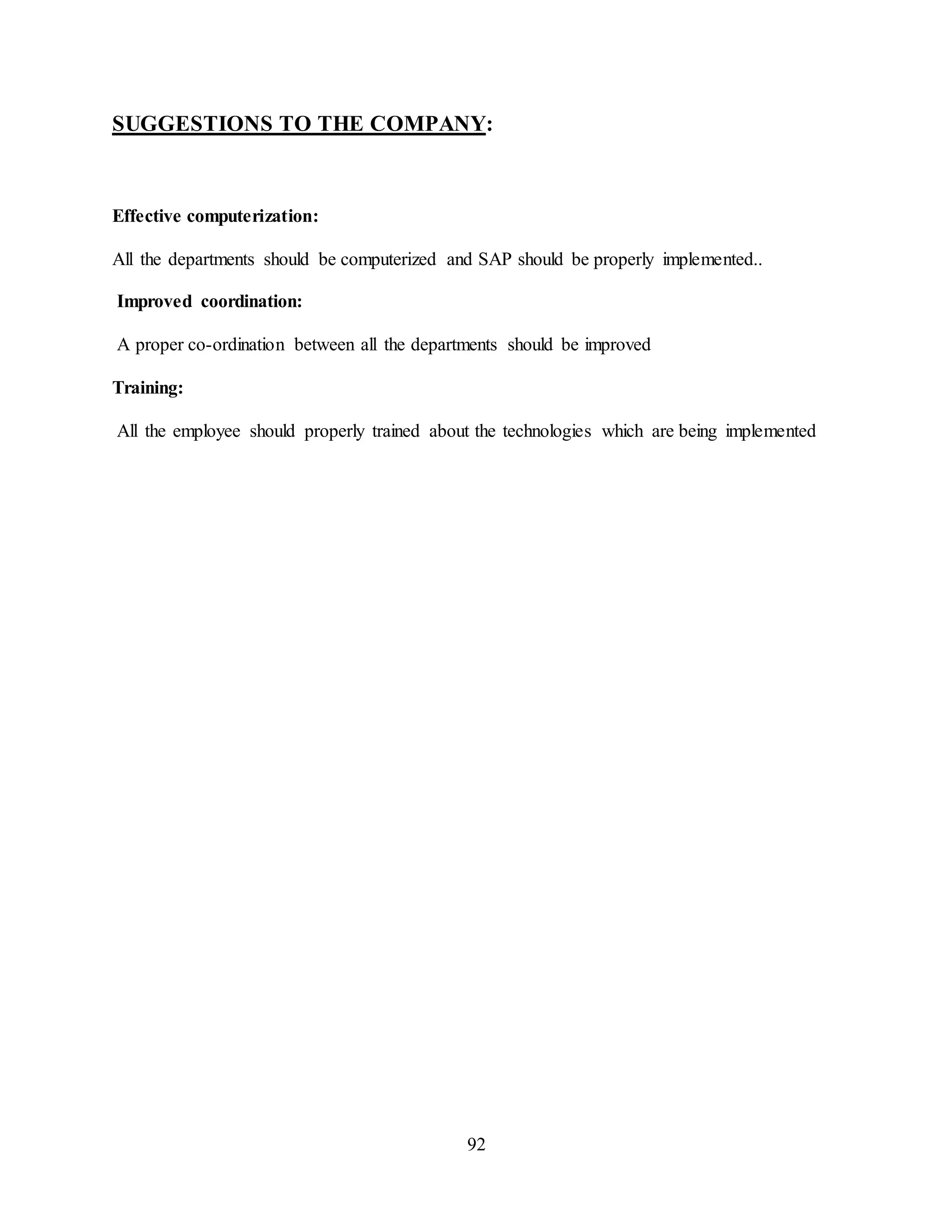92
SUGGESTIONS TO THE COMPANY:
Effective computerization:
All the departments should be computerized and SAP should be properly implemented..
Improved coordination:
A proper co-ordination between all the departments should be improved
Training:
All the employee should properly trained about the technologies which are being implemented
 