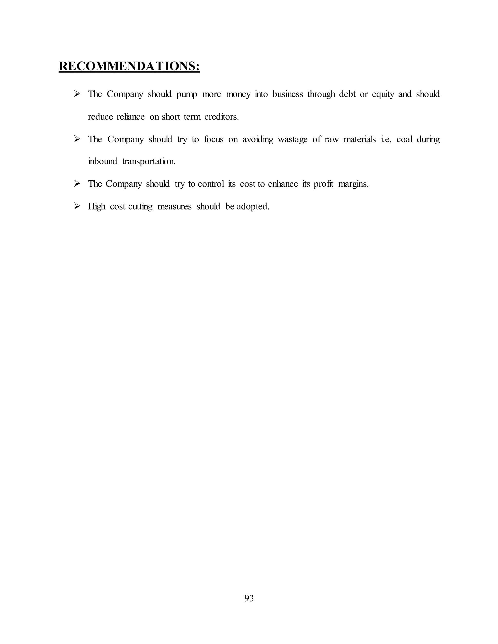 93
RECOMMENDATIONS:
 The Company should pump more money into business through debt or equity and should
reduce reliance on short term creditors.
 The Company should try to focus on avoiding wastage of raw materials i.e. coal during
inbound transportation.
 The Company should try to control its cost to enhance its profit margins.
 High cost cutting measures should be adopted.
 