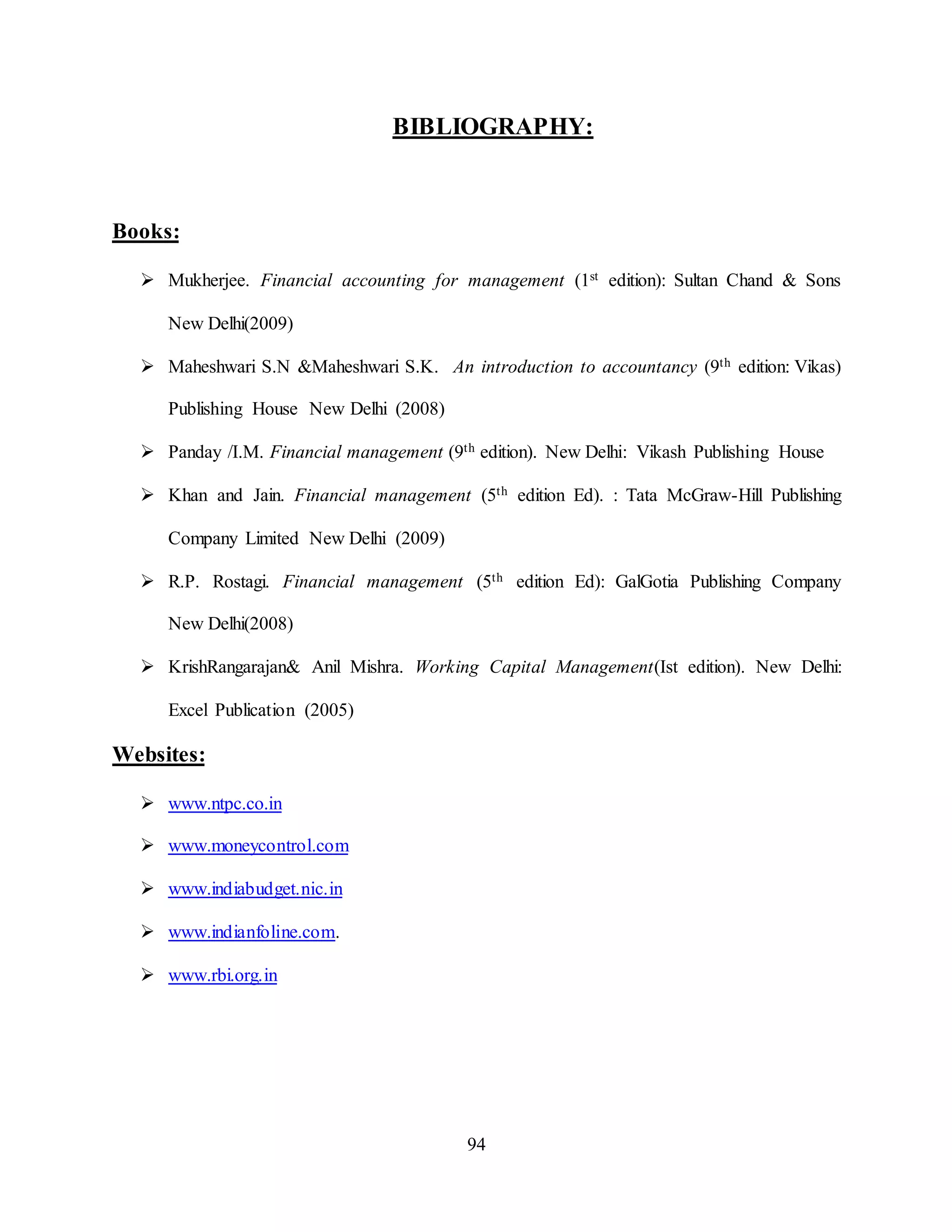 94
BIBLIOGRAPHY:
Books:
 Mukherjee. Financial accounting for management (1st edition): Sultan Chand & Sons
New Delhi(2009)
 Maheshwari S.N &Maheshwari S.K. An introduction to accountancy (9th edition: Vikas)
Publishing House New Delhi (2008)
 Panday /I.M. Financial management (9th edition). New Delhi: Vikash Publishing House
 Khan and Jain. Financial management (5th edition Ed). : Tata McGraw-Hill Publishing
Company Limited New Delhi (2009)
 R.P. Rostagi. Financial management (5th edition Ed): GalGotia Publishing Company
New Delhi(2008)
 KrishRangarajan& Anil Mishra. Working Capital Management(Ist edition). New Delhi:
Excel Publication (2005)
Websites:
 www.ntpc.co.in
 www.moneycontrol.com
 www.indiabudget.nic.in
 www.indianfoline.com.
 www.rbi.org.in
 