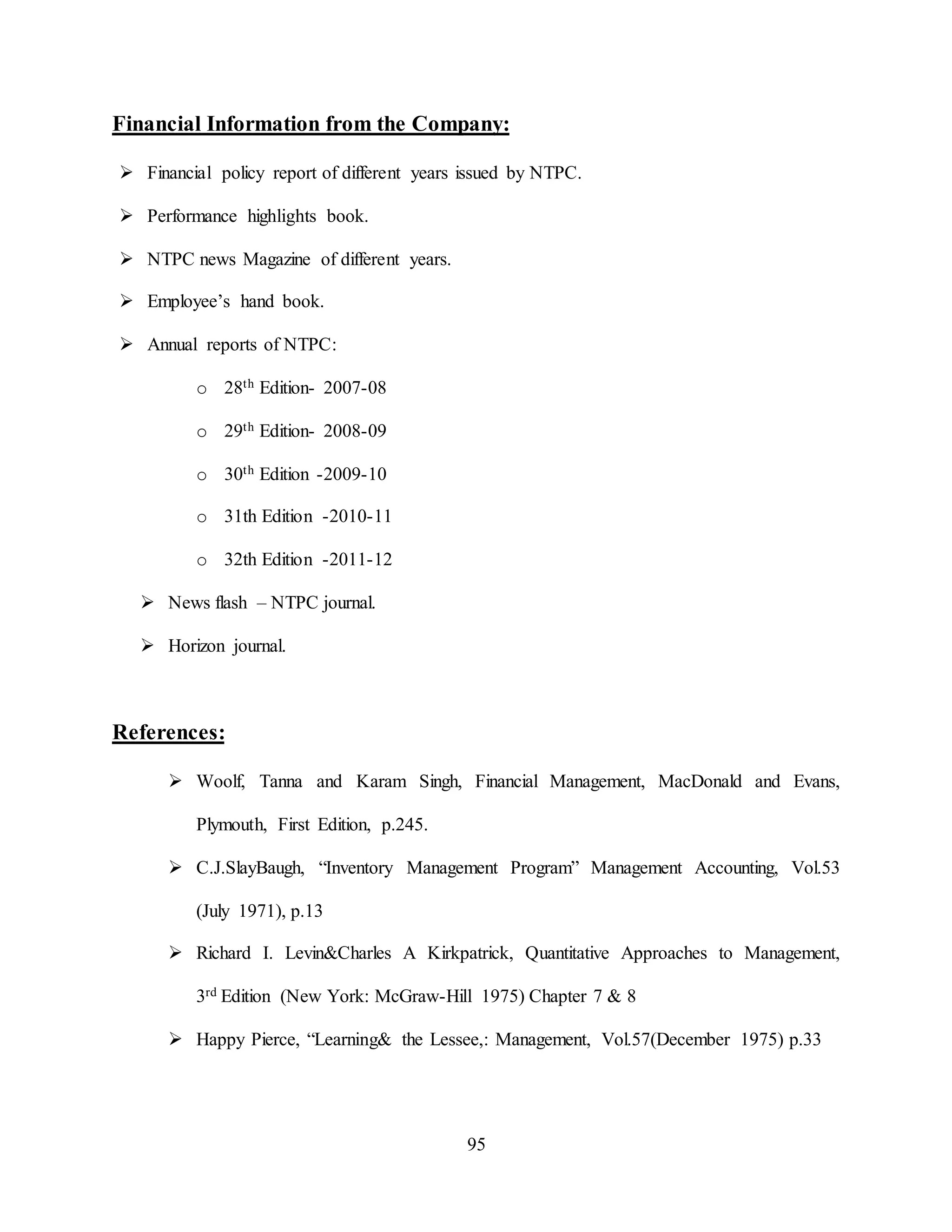 95
Financial Information from the Company:
 Financial policy report of different years issued by NTPC.
 Performance highlights book.
 NTPC news Magazine of different years.
 Employee’s hand book.
 Annual reports of NTPC:
o 28th Edition- 2007-08
o 29th Edition- 2008-09
o 30th Edition -2009-10
o 31th Edition -2010-11
o 32th Edition -2011-12
 News flash – NTPC journal.
 Horizon journal.
References:
 Woolf, Tanna and Karam Singh, Financial Management, MacDonald and Evans,
Plymouth, First Edition, p.245.
 C.J.SlayBaugh, “Inventory Management Program” Management Accounting, Vol.53
(July 1971), p.13
 Richard I. Levin&Charles A Kirkpatrick, Quantitative Approaches to Management,
3rd Edition (New York: McGraw-Hill 1975) Chapter 7 & 8
 Happy Pierce, “Learning& the Lessee,: Management, Vol.57(December 1975) p.33
 