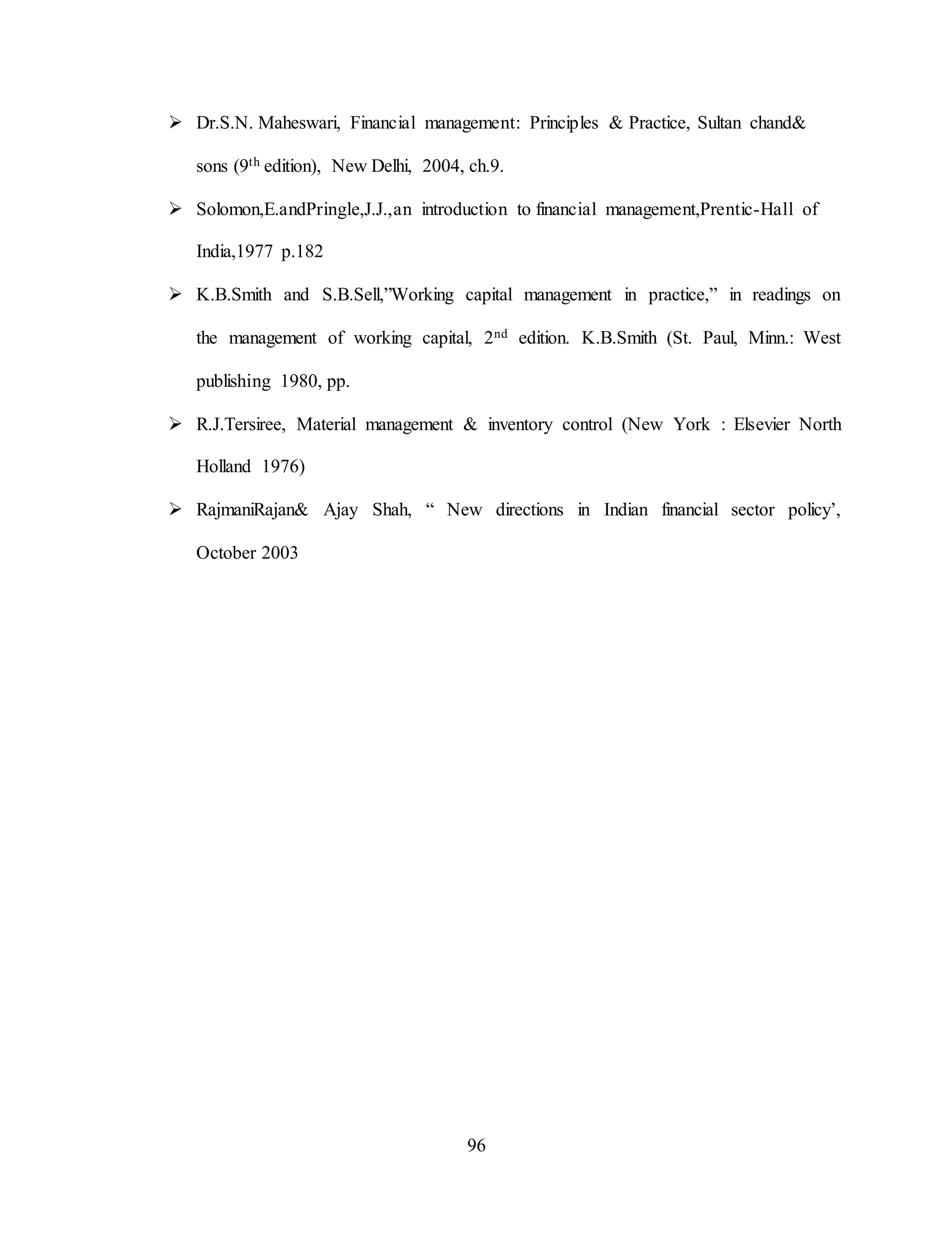 96
 Dr.S.N. Maheswari, Financial management: Principles & Practice, Sultan chand&
sons (9th edition), New Delhi, 2004, ch.9.
 Solomon,E.andPringle,J.J.,an introduction to financial management,Prentic-Hall of
India,1977 p.182
 K.B.Smith and S.B.Sell,”Working capital management in practice,” in readings on
the management of working capital, 2nd edition. K.B.Smith (St. Paul, Minn.: West
publishing 1980, pp.
 R.J.Tersiree, Material management & inventory control (New York : Elsevier North
Holland 1976)
 RajmaniRajan& Ajay Shah, “ New directions in Indian financial sector policy’,
October 2003
 