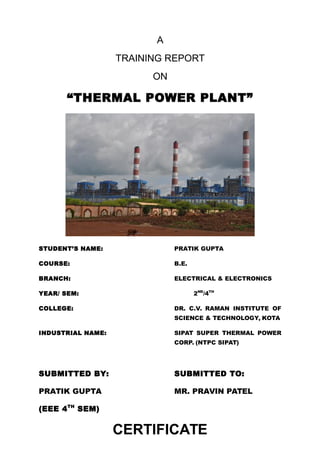 A
TRAINING REPORT
ON
“THERMAL POWER PLANT”
STUDENT’S NAME: PRATIK GUPTA
COURSE: B.E.
BRANCH: ELECTRICAL & ELECTRONICS
YEAR/ SEM: 2ND
/4TH
COLLEGE: DR. C.V. RAMAN INSTITUTE OF
SCIENCE & TECHNOLOGY, KOTA
INDUSTRIAL NAME: SIPAT SUPER THERMAL POWER
CORP. (NTPC SIPAT)
SUBMITTED BY: SUBMITTED TO:
PRATIK GUPTA MR. PRAVIN PATEL
(EEE 4TH
SEM)
CERTIFICATE
 