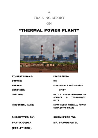 A
TRAINING REPORT
ON

“THERMAL POWER PLANT”

STUDENT’S NAME:

PRATIK GUPTA

COURSE:

B.E.

BRANCH:

ELECTRICAL & ELECTRONICS
2ND/4TH

YEAR/ SEM:
COLLEGE:

DR. C.V. RAMAN INSTITUTE OF
SCIENCE

&

TECHNOLOGY,

KOTA
INDUSTRIAL NAME:

SIPAT SUPER THERMAL POWER
CORP. (NTPC SIPAT)

SUBMITTED BY:

SUBMITTED TO:

PRATIK GUPTA

MR. PRAVIN PATEL

(EEE 4 TH SEM)

 