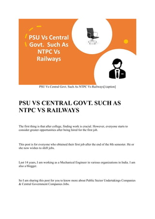 PSU Vs Central Govt. Such As NTPC Vs Railways[/caption]
PSU VS CENTRAL GOVT. SUCH AS
NTPC VS RAILWAYS
The first thing is that after college, finding work is crucial. However, everyone starts to
consider greater opportunities after being hired for the first job.
This post is for everyone who obtained their first job after the end of the 8th semester. He or
she now wishes to shift jobs.
Last 14 years, I am working as a Mechanical Engineer in various organizations in India. I am
also a blogger.
So I am sharing this post for you to know more about Public Sector Undertakings Companies
& Central Government Companies Jobs.
 