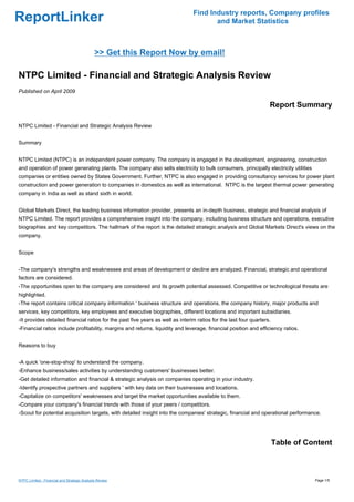 Find Industry reports, Company profiles
ReportLinker                                                                           and Market Statistics



                                              >> Get this Report Now by email!

NTPC Limited - Financial and Strategic Analysis Review
Published on April 2009

                                                                                                                   Report Summary

NTPC Limited - Financial and Strategic Analysis Review


Summary


NTPC Limited (NTPC) is an independent power company. The company is engaged in the development, engineering, construction
and operation of power generating plants. The company also sells electricity to bulk consumers, principally electricity utilities
companies or entities owned by States Government. Further, NTPC is also engaged in providing consultancy services for power plant
construction and power generation to companies in domestics as well as international. NTPC is the largest thermal power generating
company in India as well as stand sixth in world.


Global Markets Direct, the leading business information provider, presents an in-depth business, strategic and financial analysis of
NTPC Limited. The report provides a comprehensive insight into the company, including business structure and operations, executive
biographies and key competitors. The hallmark of the report is the detailed strategic analysis and Global Markets Direct's views on the
company.


Scope


-The company's strengths and weaknesses and areas of development or decline are analyzed. Financial, strategic and operational
factors are considered.
-The opportunities open to the company are considered and its growth potential assessed. Competitive or technological threats are
highlighted.
-The report contains critical company information ' business structure and operations, the company history, major products and
services, key competitors, key employees and executive biographies, different locations and important subsidiaries.
-It provides detailed financial ratios for the past five years as well as interim ratios for the last four quarters.
-Financial ratios include profitability, margins and returns, liquidity and leverage, financial position and efficiency ratios.


Reasons to buy


-A quick 'one-stop-shop' to understand the company.
-Enhance business/sales activities by understanding customers' businesses better.
-Get detailed information and financial & strategic analysis on companies operating in your industry.
-Identify prospective partners and suppliers ' with key data on their businesses and locations.
-Capitalize on competitors' weaknesses and target the market opportunities available to them.
-Compare your company's financial trends with those of your peers / competitors.
-Scout for potential acquisition targets, with detailed insight into the companies' strategic, financial and operational performance.




                                                                                                                       Table of Content



NTPC Limited - Financial and Strategic Analysis Review                                                                              Page 1/5
 