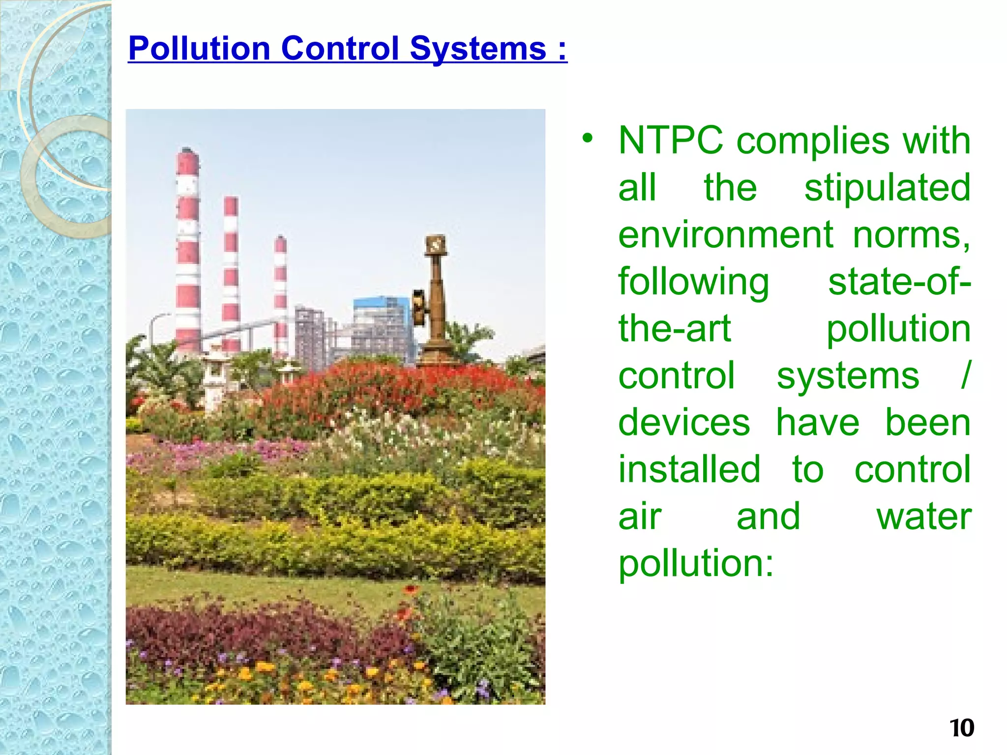Pollution Control Systems :

                              • NTPC complies with
                                all the stipulated
                                environment norms,
                                following state-of-
                                the-art     pollution
                                control systems /
                                devices have been
                                installed to control
                                air     and    water
                                pollution:



                                                   10
 