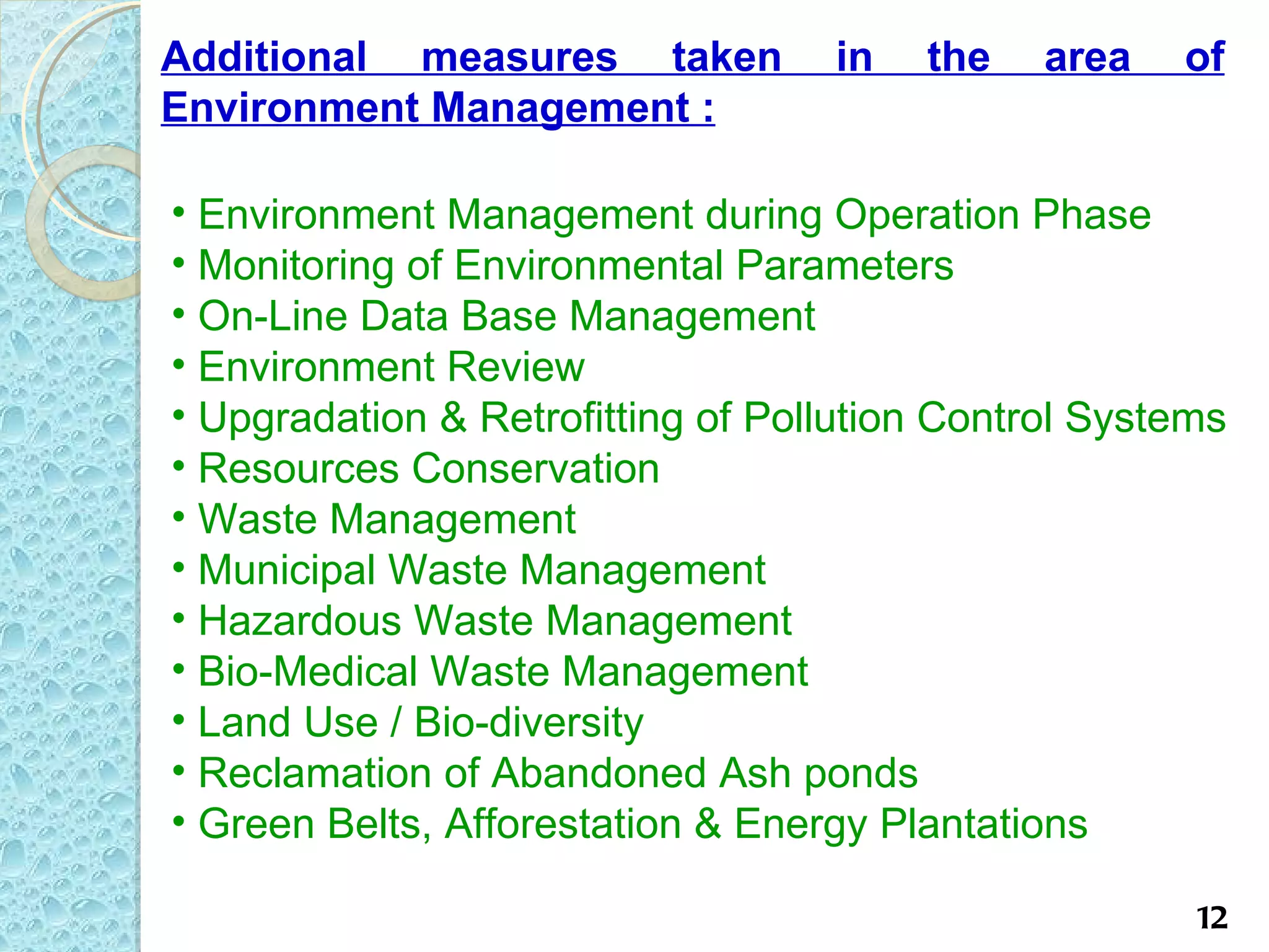 Additional measures taken          in   the    area   of
Environment Management :

• Environment Management during Operation Phase
• Monitoring of Environmental Parameters
• On-Line Data Base Management
• Environment Review
• Upgradation & Retrofitting of Pollution Control Systems
• Resources Conservation
• Waste Management
• Municipal Waste Management
• Hazardous Waste Management
• Bio-Medical Waste Management
• Land Use / Bio-diversity
• Reclamation of Abandoned Ash ponds
• Green Belts, Afforestation & Energy Plantations

                                                       12
 