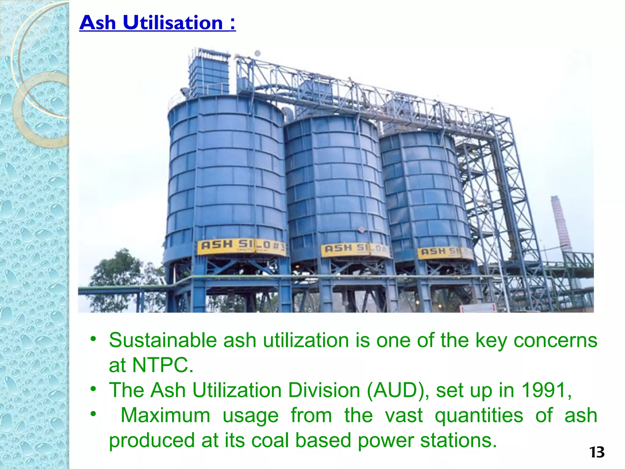 Ash Utilisation :




 • Sustainable ash utilization is one of the key concerns
   at NTPC.
 • The Ash Utilization Division (AUD), set up in 1991,
 • Maximum usage from the vast quantities of ash
   produced at its coal based power stations.           13
 