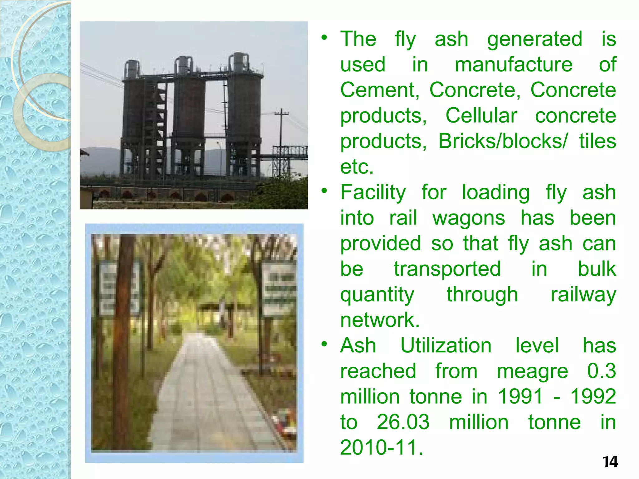 • The fly ash generated is
  used in manufacture of
  Cement, Concrete, Concrete
  products, Cellular concrete
  products, Bricks/blocks/ tiles
  etc.
• Facility for loading fly ash
  into rail wagons has been
  provided so that fly ash can
  be transported in bulk
  quantity through railway
  network.
• Ash Utilization level has
  reached from meagre 0.3
  million tonne in 1991 - 1992
  to 26.03 million tonne in
  2010-11.
                              14
 