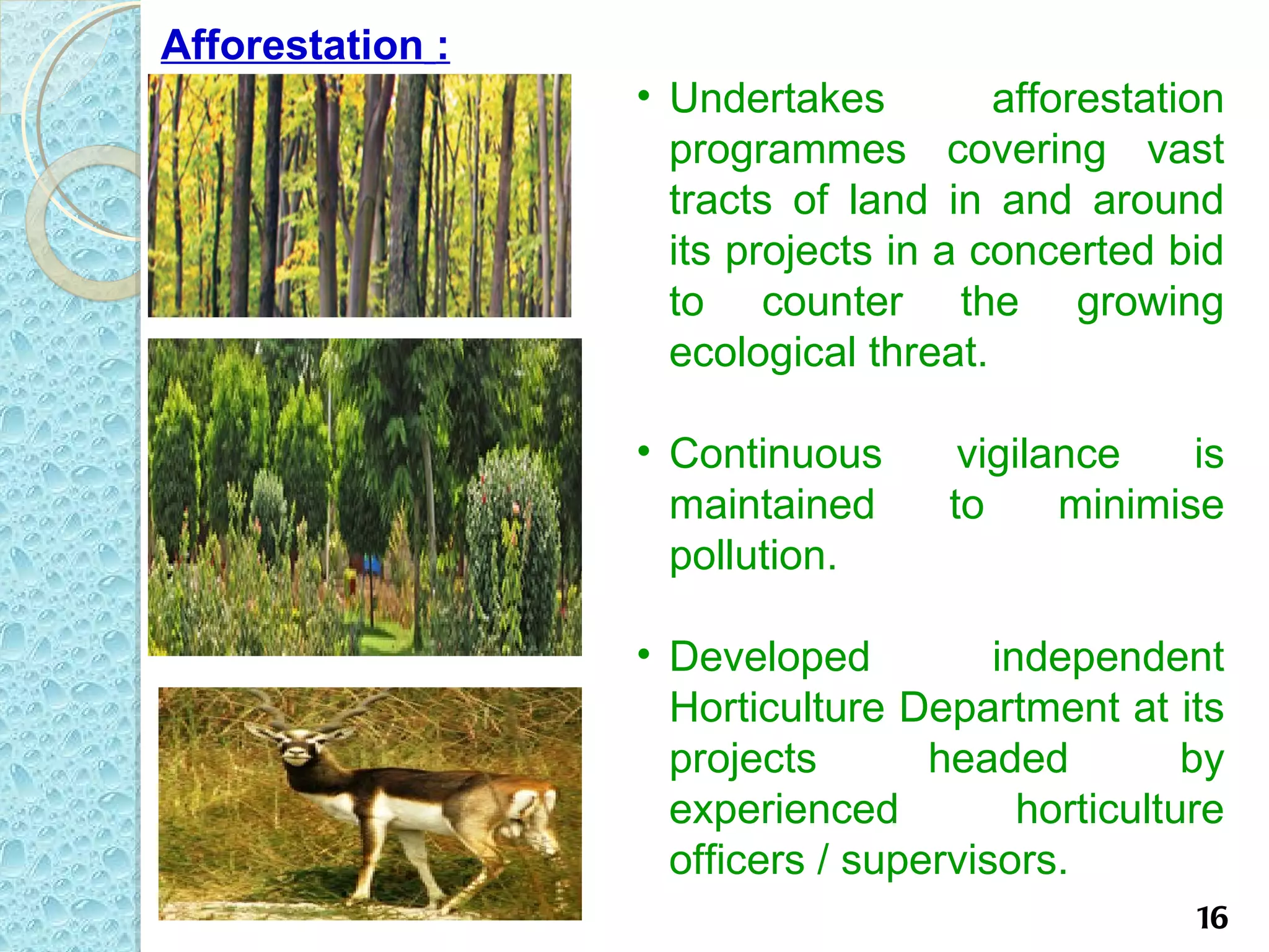 Afforestation :
                  • Undertakes         afforestation
                    programmes covering vast
                    tracts of land in and around
                    its projects in a concerted bid
                    to counter the growing
                    ecological threat.

                  • Continuous       vigilance    is
                    maintained      to     minimise
                    pollution.

                  • Developed          independent
                    Horticulture Department at its
                    projects       headed          by
                    experienced          horticulture
                    officers / supervisors.
                                                   16
 