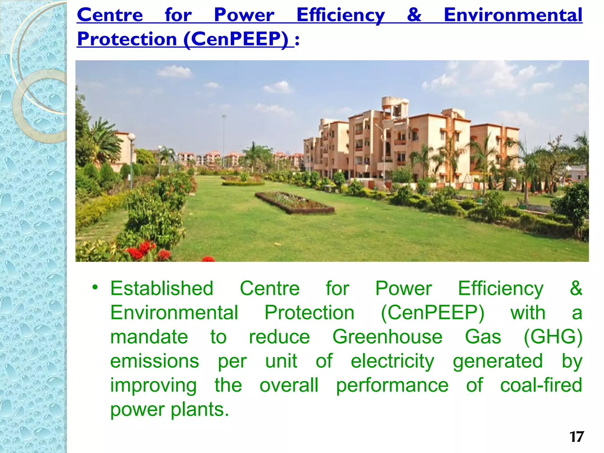 Centre for Power Efficiency     &   Environmental
Protection (CenPEEP) :




 • Established Centre for Power Efficiency &
   Environmental Protection (CenPEEP) with a
   mandate to reduce Greenhouse Gas (GHG)
   emissions per unit of electricity generated by
   improving the overall performance of coal-fired
   power plants.
                                                17
 