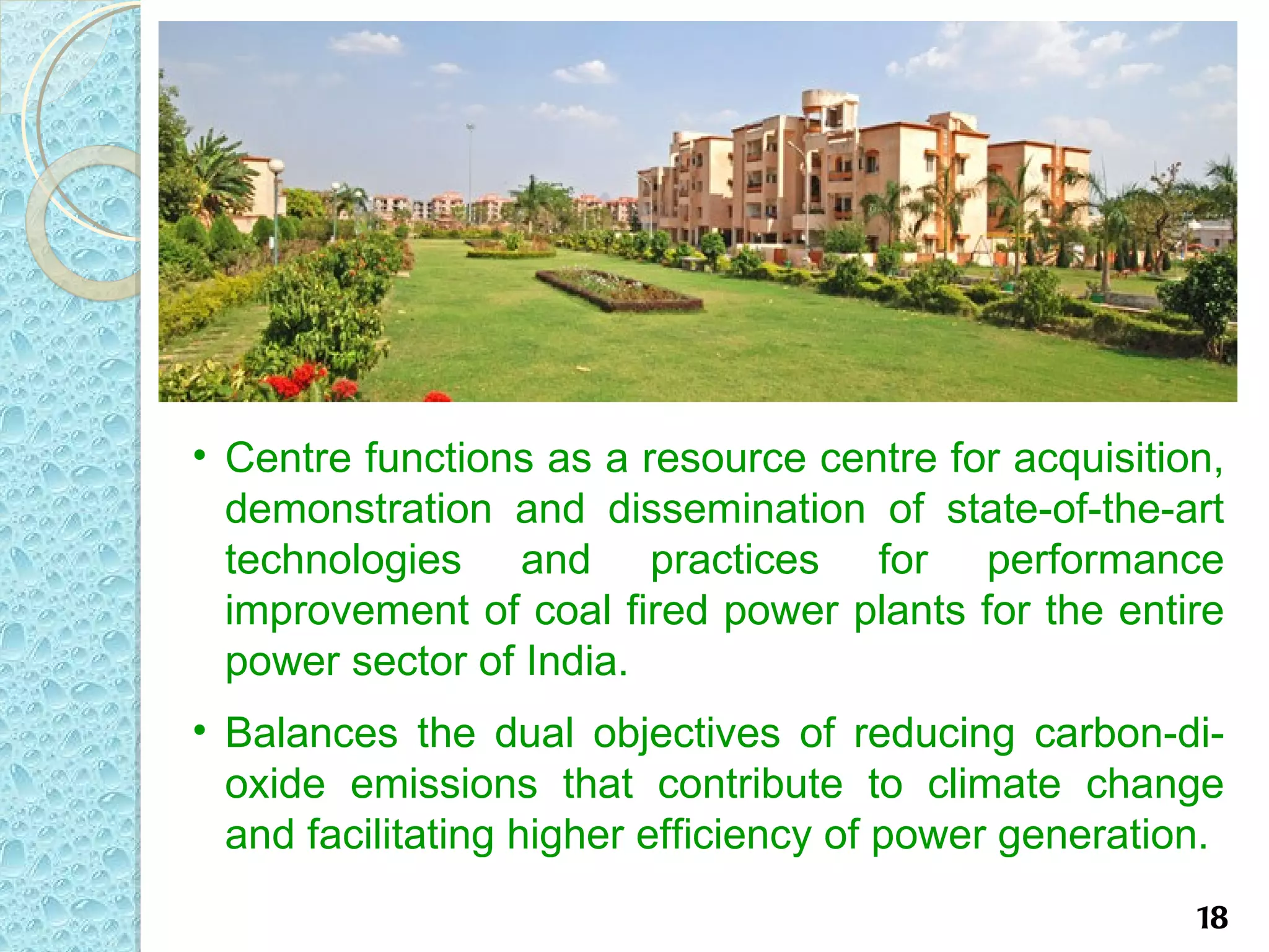 • Centre functions as a resource centre for acquisition,
  demonstration and dissemination of state-of-the-art
  technologies and practices for performance
  improvement of coal fired power plants for the entire
  power sector of India.
• Balances the dual objectives of reducing carbon-di-
  oxide emissions that contribute to climate change
  and facilitating higher efficiency of power generation.
                                                       18
 