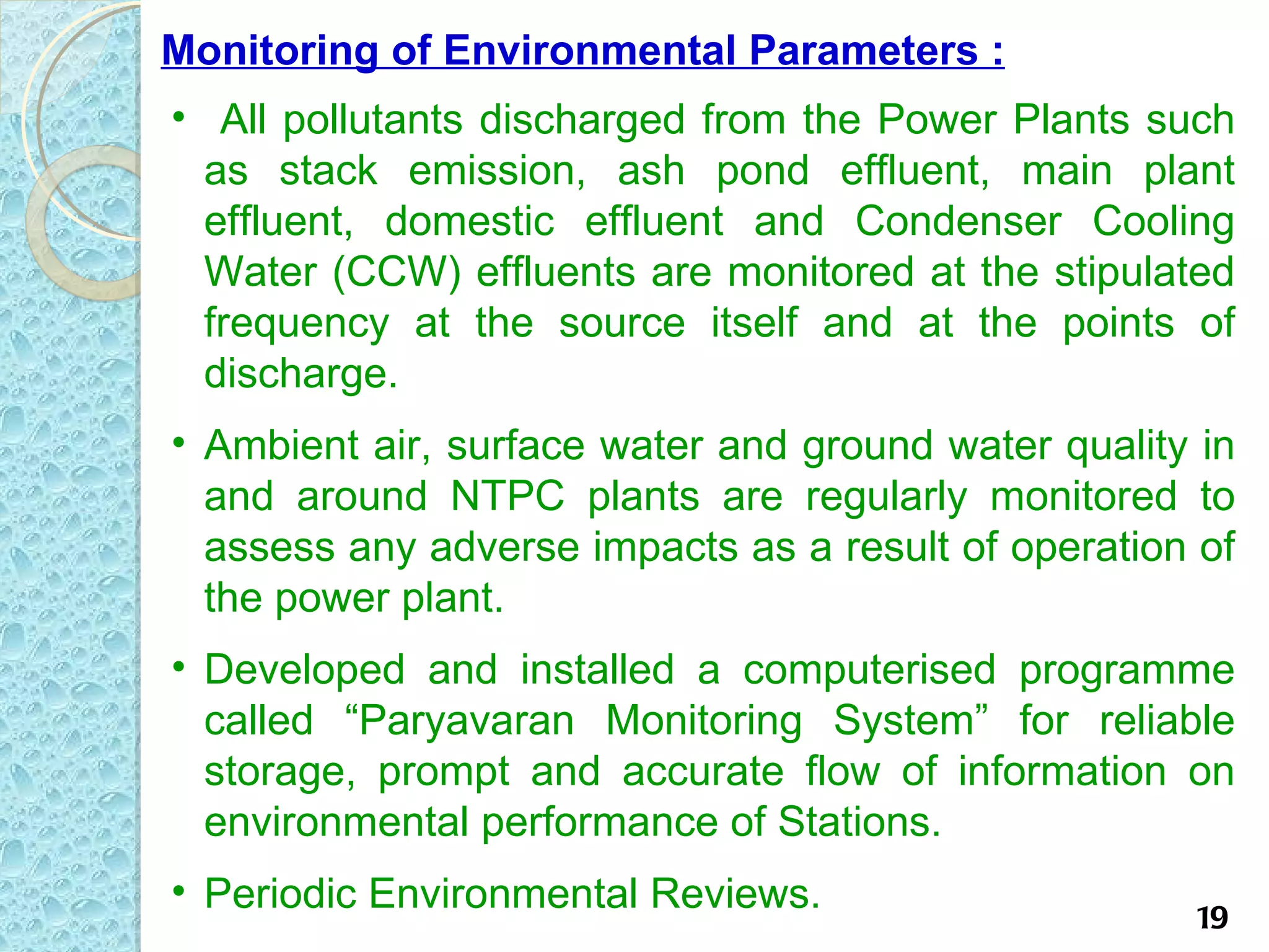 Monitoring of Environmental Parameters :
• All pollutants discharged from the Power Plants such
  as stack emission, ash pond effluent, main plant
  effluent, domestic effluent and Condenser Cooling
  Water (CCW) effluents are monitored at the stipulated
  frequency at the source itself and at the points of
  discharge.
• Ambient air, surface water and ground water quality in
  and around NTPC plants are regularly monitored to
  assess any adverse impacts as a result of operation of
  the power plant.
• Developed and installed a computerised programme
  called “Paryavaran Monitoring System” for reliable
  storage, prompt and accurate flow of information on
  environmental performance of Stations.
• Periodic Environmental Reviews.
                                                     19
 