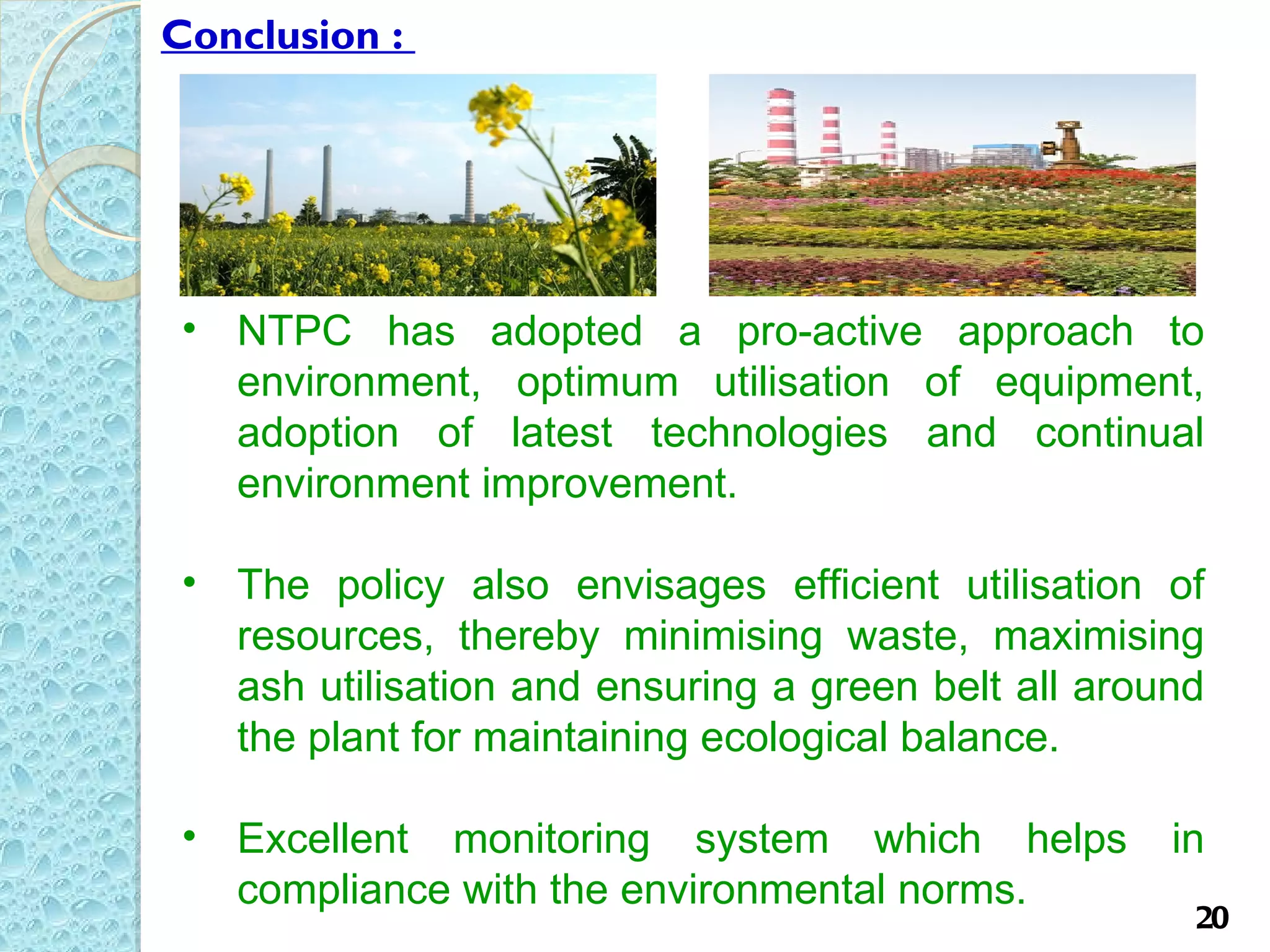 Conclusion :




 • NTPC has adopted a pro-active approach to
   environment, optimum utilisation of equipment,
   adoption of latest technologies and continual
   environment improvement.

 • The policy also envisages efficient utilisation of
   resources, thereby minimising waste, maximising
   ash utilisation and ensuring a green belt all around
   the plant for maintaining ecological balance.

 • Excellent monitoring system which helps           in
   compliance with the environmental norms.
                                                      20
 