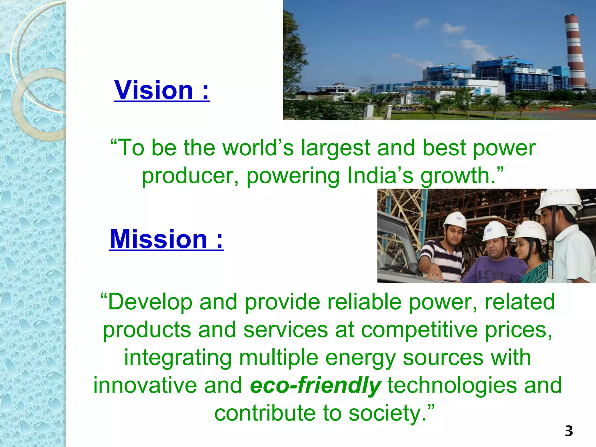 Vision :

 “To be the world’s largest and best power
    producer, powering India’s growth.”

 Mission :

 “Develop and provide reliable power, related
 products and services at competitive prices,
   integrating multiple energy sources with
innovative and eco-friendly technologies and
             contribute to society.”
                                                3
 