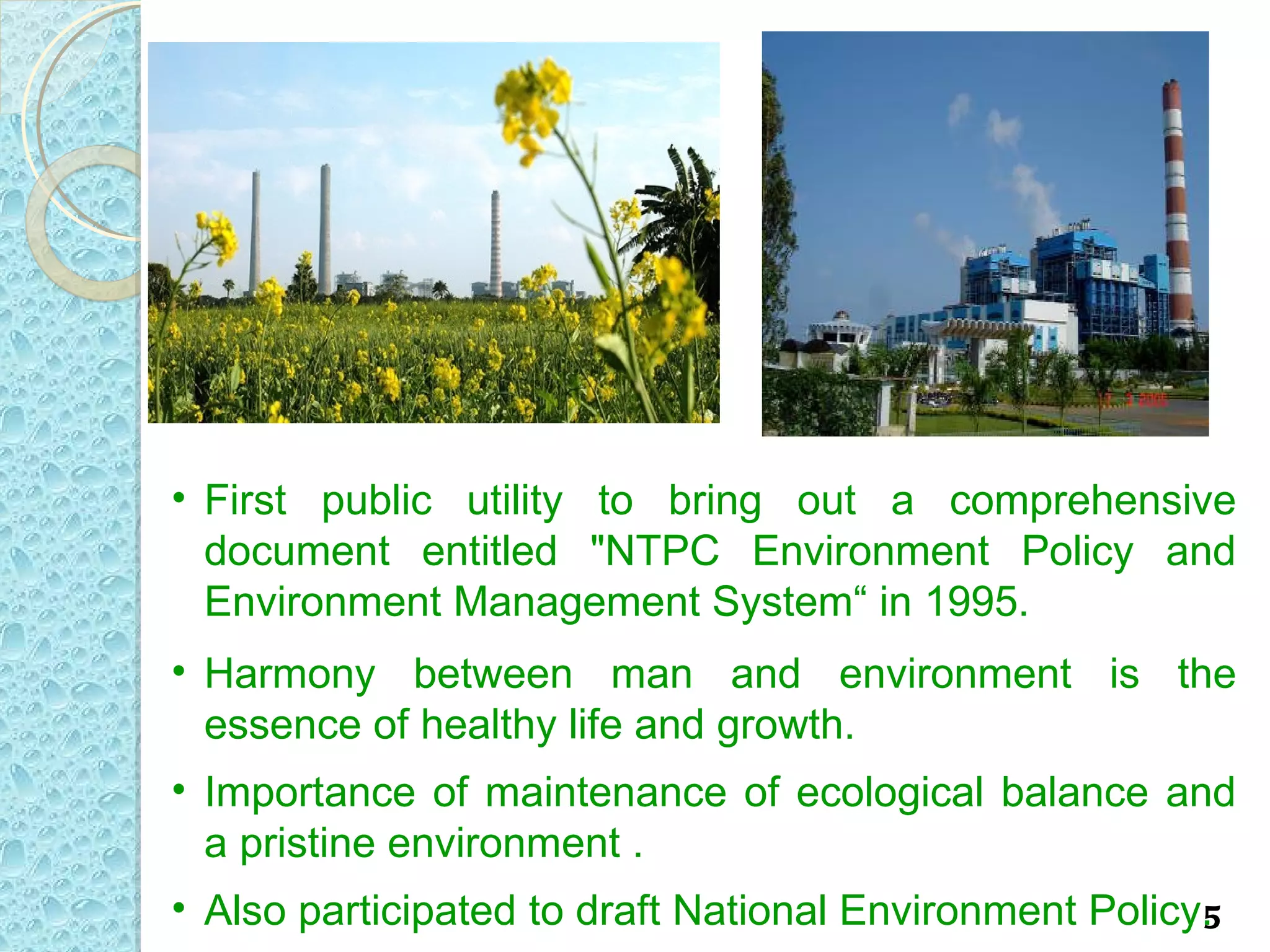 • First public utility to bring out a comprehensive
  document entitled "NTPC Environment Policy and
  Environment Management System“ in 1995.
• Harmony between man and environment is the
  essence of healthy life and growth.
• Importance of maintenance of ecological balance and
  a pristine environment .
• Also participated to draft National Environment Policy.
                                                        5
 