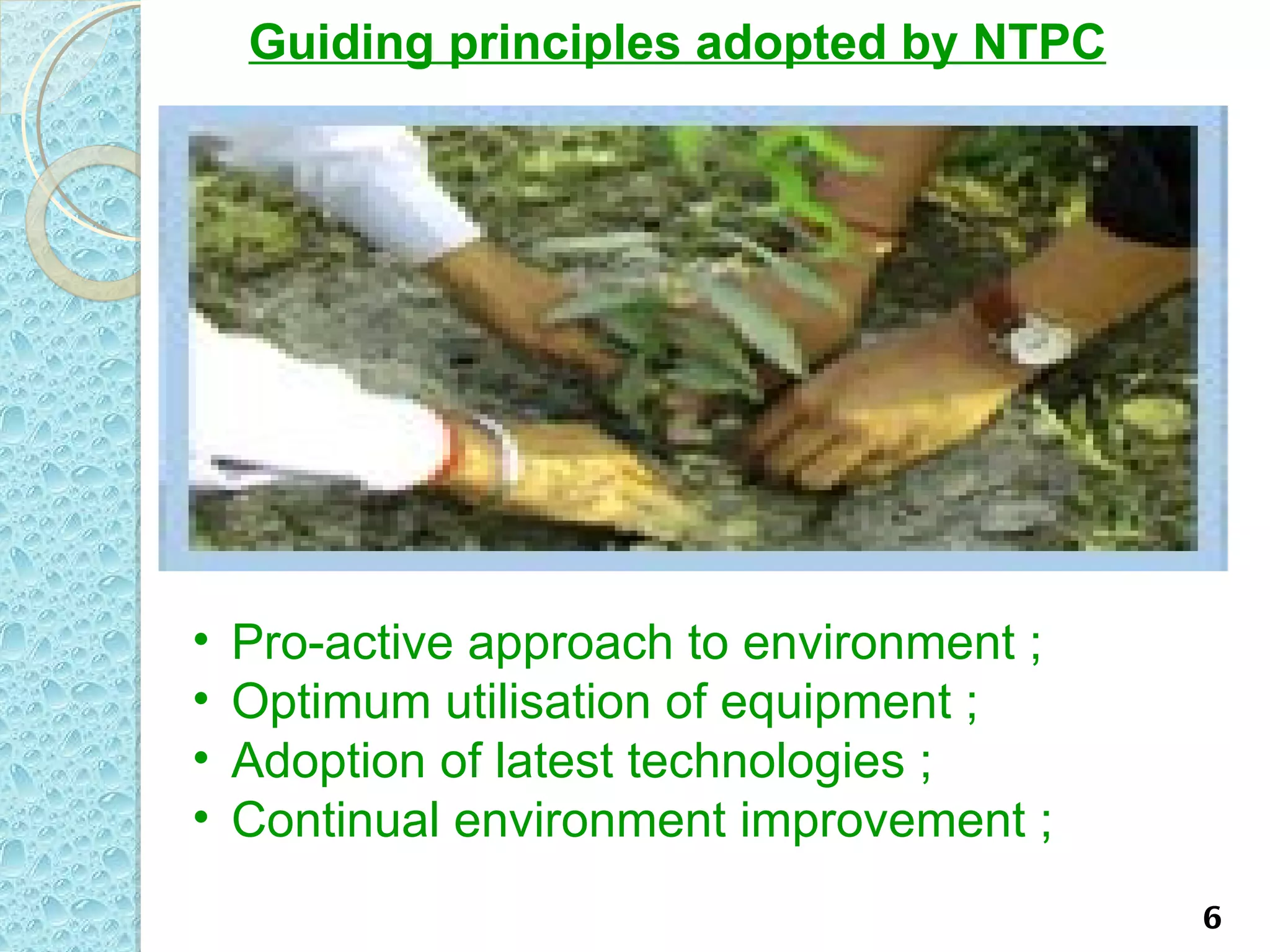 Guiding principles adopted by NTPC




•   Pro-active approach to environment ;
•   Optimum utilisation of equipment ;
•   Adoption of latest technologies ;
•   Continual environment improvement ;
                                           6
 