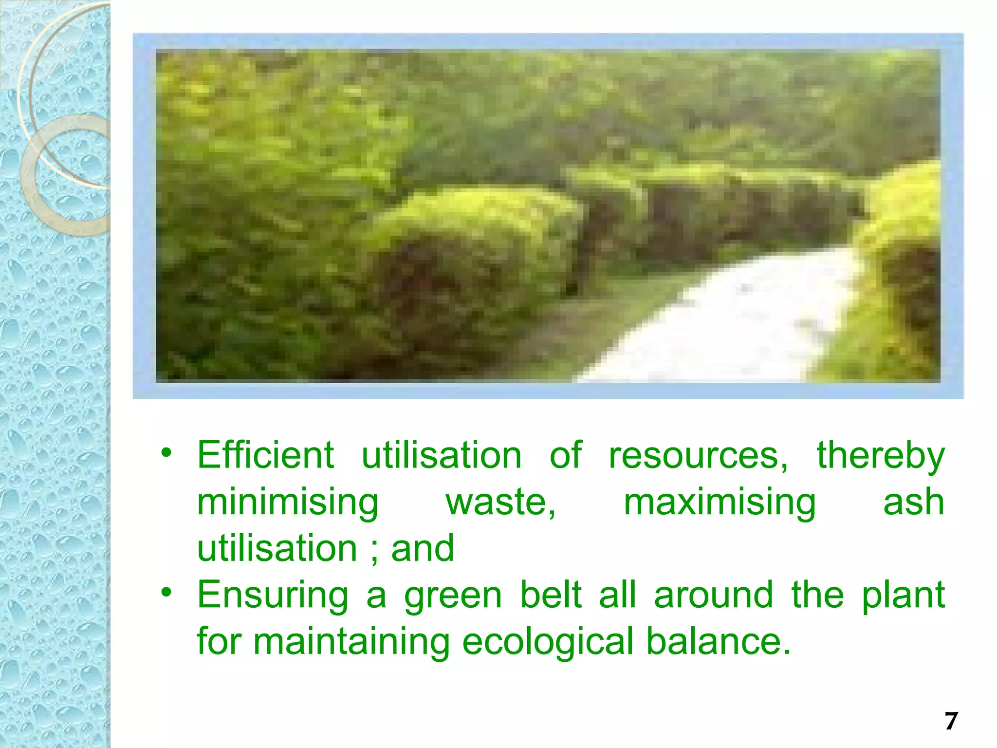 • Efficient utilisation of resources, thereby
  minimising       waste,   maximising    ash
  utilisation ; and
• Ensuring a green belt all around the plant
  for maintaining ecological balance.
                                            7
 