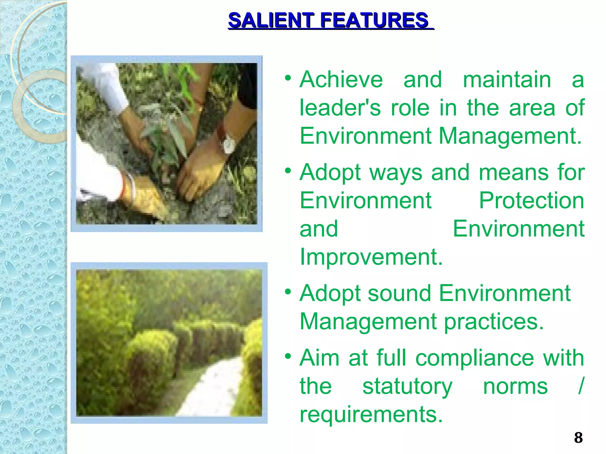 SALIENT FEATURES

    • Achieve and maintain a
      leader's role in the area of
      Environment Management.
    • Adopt ways and means for
      Environment       Protection
      and             Environment
      Improvement.
    • Adopt sound Environment
      Management practices.
    • Aim at full compliance with
      the statutory norms /
      requirements.
                                8
 