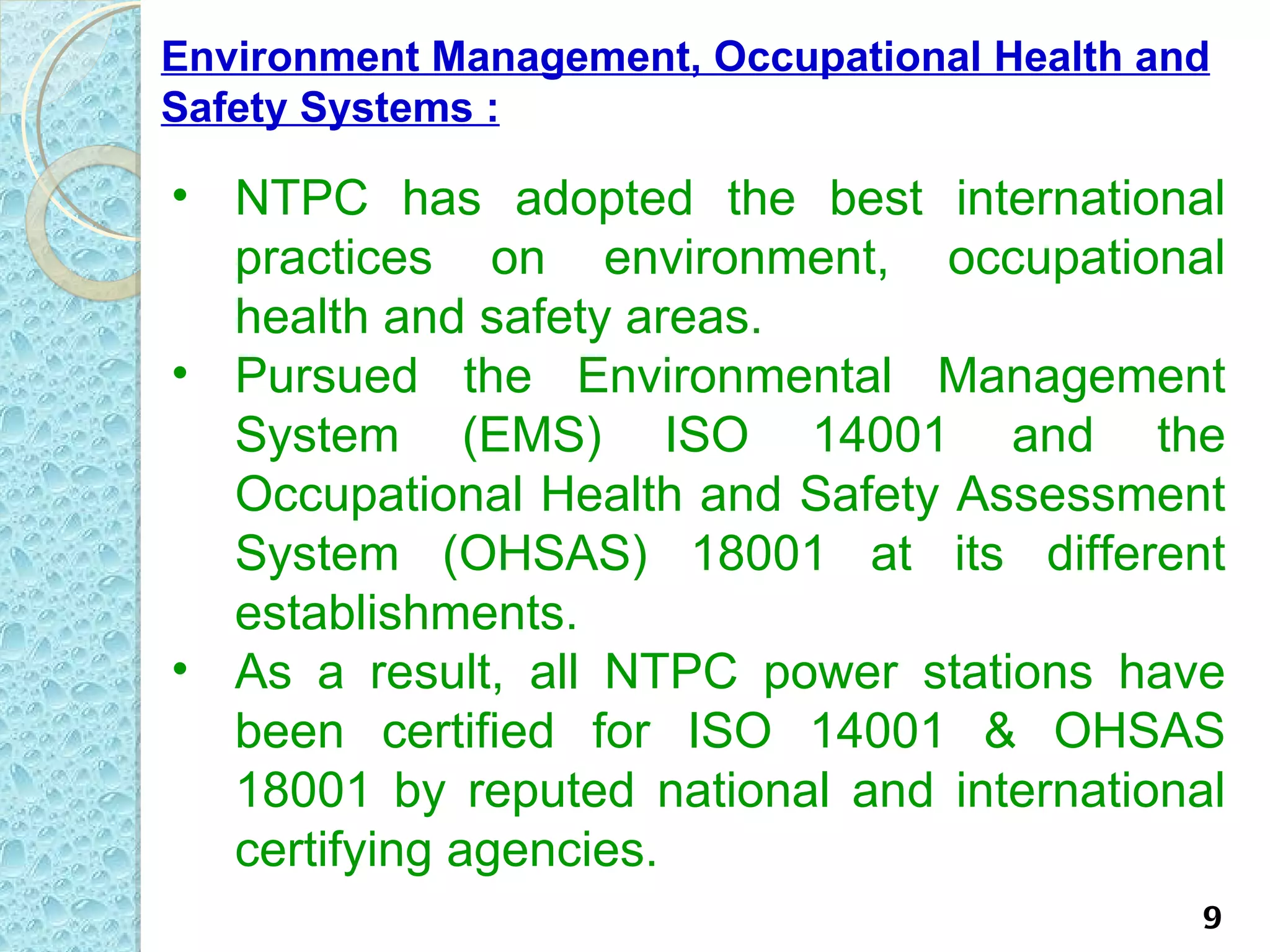 Environment Management, Occupational Health and
Safety Systems :

• NTPC has adopted the best international
  practices on environment, occupational
  health and safety areas.
• Pursued the Environmental Management
  System (EMS) ISO 14001 and the
  Occupational Health and Safety Assessment
  System (OHSAS) 18001 at its different
  establishments.
• As a result, all NTPC power stations have
  been certified for ISO 14001 & OHSAS
  18001 by reputed national and international
  certifying agencies.
                                              9
 