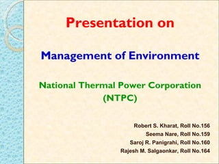 Presentation on

Management of Environment

National Thermal Power Corporation
             (NTPC)

                     Robert S. Kharat, Roll No.156
                          Seema Nare, Roll No.159
                    Saroj R. Panigrahi, Roll No.160
                 Rajesh M. Salgaonkar, Roll No.164
                                                 1
 