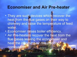 Economiser and Air Pre-heater
• They are such devices which recover the
heat from the flue gases on their way to
chimney and raise the temperature of feed
water.
• Economiser raises boiler efficiency.
• Air Pre-heaters recover the heat from the
flue gases leaving the economiser and
heat the incoming air required for
combustion
 