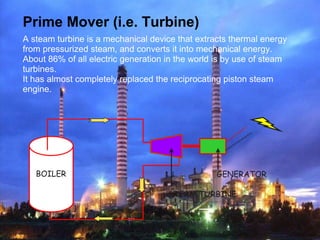 Prime Mover (i.e. Turbine)
A steam turbine is a mechanical device that extracts thermal energy
from pressurized steam, and converts it into mechanical energy.
About 86% of all electric generation in the world is by use of steam
turbines.
It has almost completely replaced the reciprocating piston steam
engine.
BOILER GENERATOR
STEAM TURBINE
 