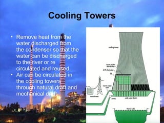 Cooling Towers
• Remove heat from the
water discharged from
the condenser so that the
water can be discharged
to the river or re
circulated and reused.
• Air can be circulated in
the cooling towers
through natural draft and
mechanical draft.
 