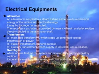 Electrical Equipments
Alternator
An alternator is coupled to a steam turbine and converts mechanical
energy of the turbine into electrical energy.
It may be hydrogen or air cooled.
The necessary excitation is provided by means of main and pilot exciters
directly coupled to the alternator shaft.
Transformers
(a) main step-transformers, which steps-up generated voltage
transmission of power
(b) station transformers, general purpose
(c) auxiliary transformers, which supply to individual unit-auxiliaries.
Switchgear
which locates fault on the system and isolate faulty part from healthy
section.
It contains circuit breakers, relays, switches and other control devices.
 