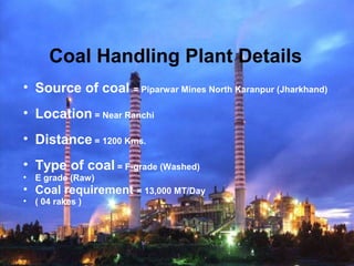 Coal Handling Plant Details
• Source of coal = Piparwar Mines North Karanpur (Jharkhand)
• Location = Near Ranchi
• Distance = 1200 Kms.
• Type of coal = F-grade (Washed)
• E grade (Raw)
• Coal requirement = 13,000 MT/Day
• ( 04 rakes )
 