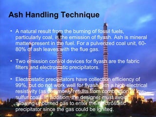 Ash Handling Technique
• A natural result from the burning of fossil fuels,
particularly coal, is the emission of flyash. Ash is mineral
matter present in the fuel. For a pulverized coal unit, 60-
80% of ash leaves with the flue gas.
• Two emission control devices for flyash are the fabric
filters and electrostatic precipitators.
• Electrostatic precipitators have collection efficiency of
99%, but do not work well for flyash with a high electrical
resistivity (as commonly results from combustion of low-
sulfur coal). In addition, the designer must avoid
allowing unburned gas to enter the electrostatic
precipitator since the gas could be ignited.
 