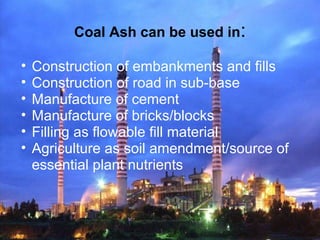 Coal Ash can be used in:
• Construction of embankments and fills
• Construction of road in sub-base
• Manufacture of cement
• Manufacture of bricks/blocks
• Filling as flowable fill material
• Agriculture as soil amendment/source of
essential plant nutrients
 