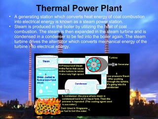 Thermal Power Plant
• A generating station which converts heat energy of coal combustion
into electrical energy is known as a steam power station.
• Steam is produced in the boiler by utilizing the heat of coal
combustion. The steam is then expanded in the steam turbine and is
condensed in a condenser to be fed into the boiler again. The steam
turbine drives the alternator which converts mechanical energy of the
turbine into electrical energy.
 